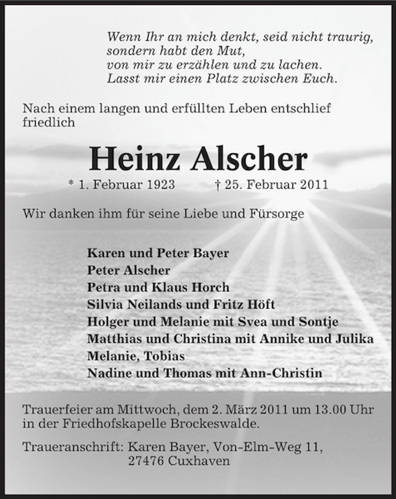 <p>Wenn Ihr an mich denkt, seid nicht traurig, sondern habt den Mut, von mir zu erzählen und zu lachen. Lasst mir einen Platz zwischen Euch. Nach einem langen und erfüllten Leben entschlief friedlich</p><p>Heinz Alscher<br />* 1. Februar 1923 † 25. Februar 2011 Wir danken ihm für seine Liebe und Fürsorge Karen und Peter Bayer Peter Alscher Petra und Klaus Horch Silvia Neilands und Fritz Höft Holger und Melanie mit Svea und Sontje Matthias und Christina mit Annike und Julika Melanie, Tobias Nadine und Thomas mit Ann-Christin Trauerfeier am Mittwoch, dem 2. März 2011 um 13.00 Uhr in der Friedhofskapelle Brockeswalde. Traueranschrift: Karen Bayer, Von-Elm-Weg 11, 27476 Cuxhaven</p>