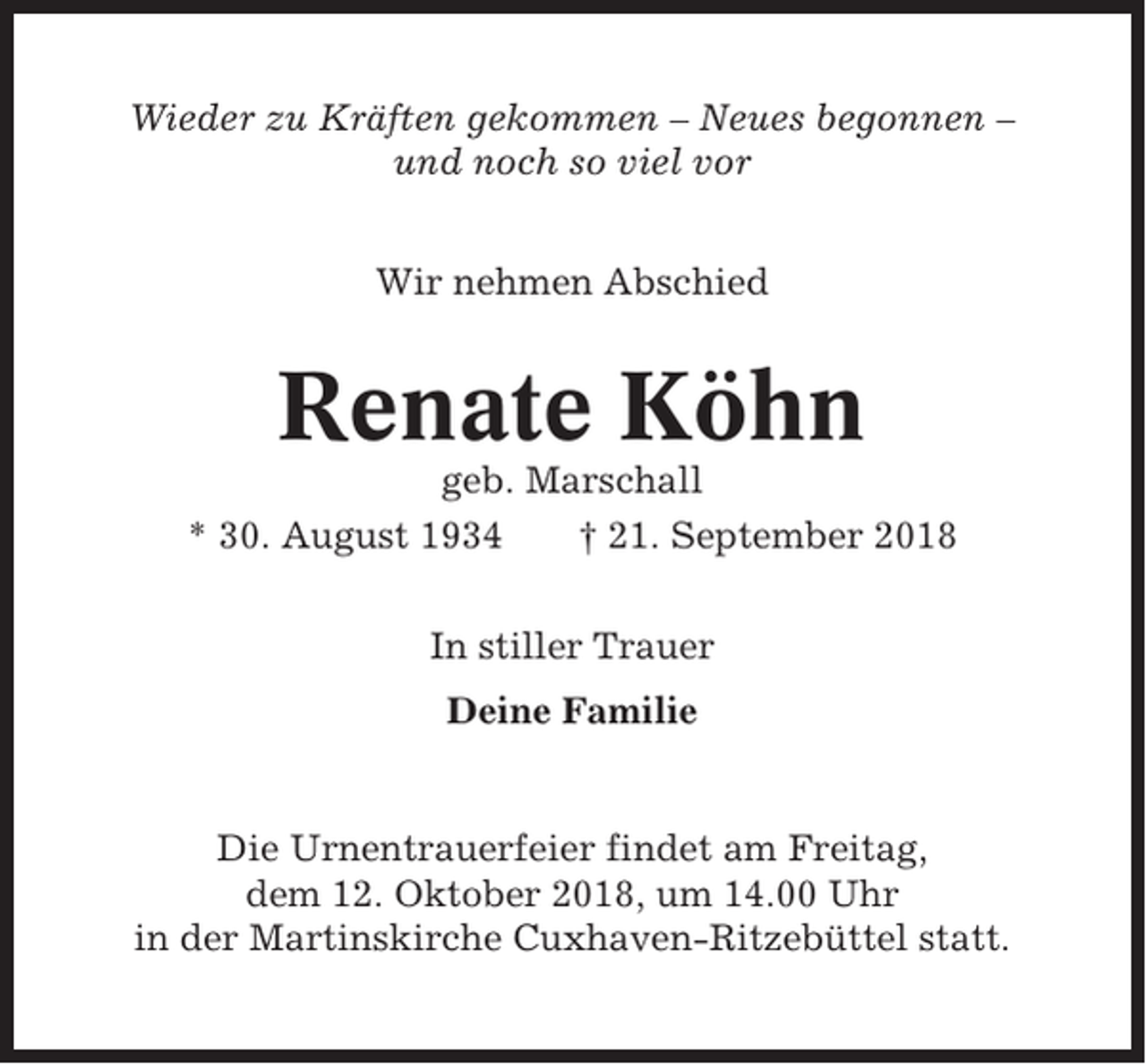 <p>Wieder zu Kräften gekommen – Neues begonnen –<br />und noch so viel vor<br />Wir nehmen Abschied</p><p>Renate Köhn<br />geb. Marschall<br />* 30. August 1934<br />† 21. September 2018<br />In stiller Trauer<br />Deine Familie</p><p>Die Urnentrauerfeier findet am Freitag,<br />dem 12. Oktober 2018, um 14.00 Uhr<br />in der Martinskirche Cuxhaven-Ritzebüttel statt.</p>