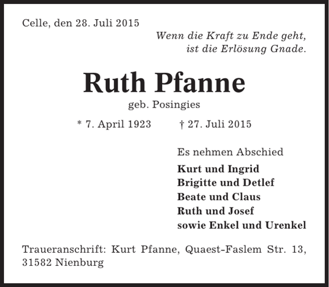 <p>Celle, den 28. Juli 2015<br />Wenn die Kraft zu Ende geht,<br />ist die Erlösung Gnade.</p><p>Ruth Pfanne<br />geb. Posingies<br />* 7. April 1923</p><p>† 27. Juli 2015<br />Es nehmen Abschied<br />Kurt und Ingrid<br />Brigitte und Detlef<br />Beate und Claus<br />Ruth und Josef<br />sowie Enkel und Urenkel</p><p>Traueranschrift: Kurt Pfanne, Quaest-Faslem Str. 13,<br />31582 Nienburg</p>