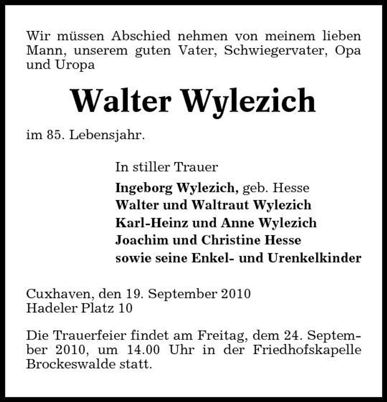 <p>Wir müssen Abschied nehmen von meinem lieben Mann, unserem guten Vater, Schwiegervater, Opa und Uropa</p><p>Walter Wylezich<br />im 85. Lebensjahr. In stiller Trauer Ingeborg Wylezich, geb. Hesse Walter und Waltraut Wylezich Karl-Heinz und Anne Wylezich Joachim und Christine Hesse sowie seine Enkel- und Urenkelkinder Cuxhaven, den 19. September 2010 Hadeler Platz 10 Die Trauerfeier findet am Freitag, dem 24. September 2010, um 14.00 Uhr in der Friedhofskapelle Brockeswalde statt.</p>