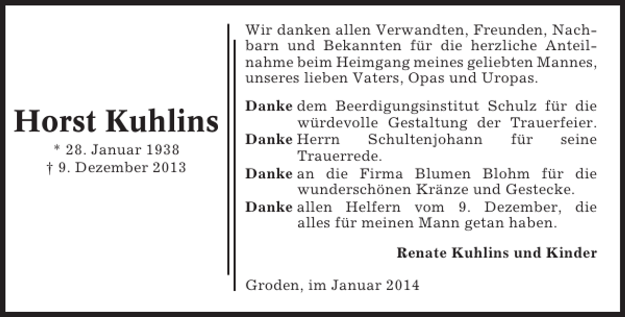 <p>Wir danken allen Verwandten, Freunden, Nachbarn und Bekannten für die herzliche Anteilnahme beim Heimgang meines geliebten Mannes,<br />unseres lieben Vaters, Opas und Uropas.</p><p>Horst Kuhlins<br />* 28. Januar 1938<br />† 9. Dezember 2013</p><p>Danke dem Beerdigungsinstitut Schulz für die<br />würdevolle Gestaltung der Trauerfeier.<br />Danke Herrn<br />Schultenjohann<br />für<br />seine<br />Trauerrede.<br />Danke an die Firma Blumen Blohm für die<br />wunderschönen Kränze und Gestecke.<br />Danke allen Helfern vom 9. Dezember, die<br />alles für meinen Mann getan haben.<br />Renate Kuhlins und Kinder<br />Groden, im Januar 2014</p>