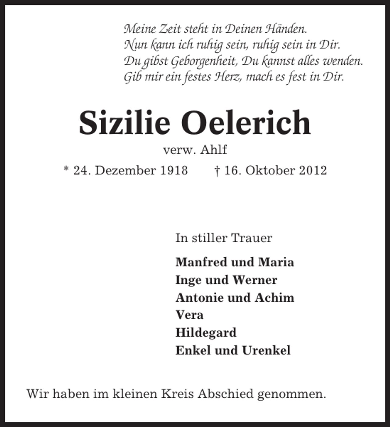 <p>Meine Zeit steht in Deinen Händen.<br />Nun kann ich ruhig sein, ruhig sein in Dir.<br />Du gibst Geborgenheit, Du kannst alles wenden.<br />Gib mir ein festes Herz, mach es fest in Dir.</p><p>Sizilie Oelerich<br />verw. Ahlf<br />* 24. Dezember 1918</p><p>† 16. Oktober 2012</p><p>In stiller Trauer<br />Manfred und Maria<br />Inge und Werner<br />Antonie und Achim<br />Vera<br />Hildegard<br />Enkel und Urenkel<br />Wir haben im kleinen Kreis Abschied genommen.</p>