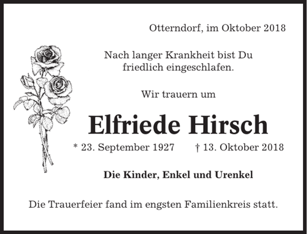 <p>Otterndorf, im Oktober 2018<br />Nach langer Krankheit bist Du<br />friedlich eingeschlafen.<br />Wir trauern um</p><p>Elfriede Hirsch<br />* 23. September 1927</p><p>† 13. Oktober 2018</p><p>Die Kinder, Enkel und Urenkel<br />Die Trauerfeier fand im engsten Familienkreis statt.</p>