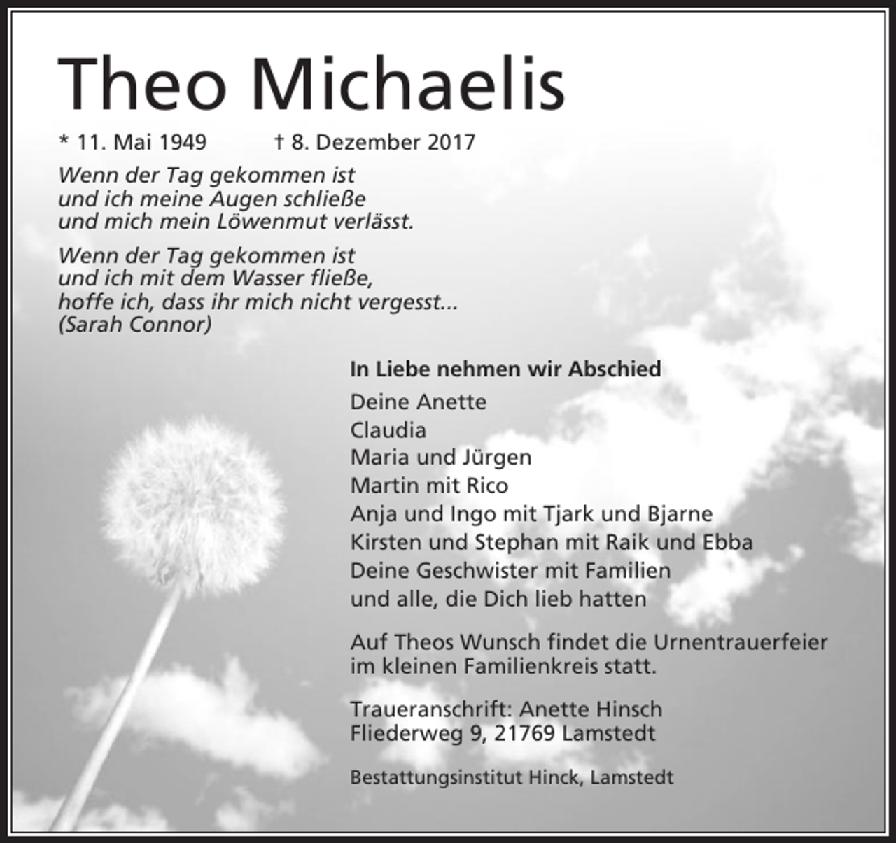 <p>Theo Michaelis<br />* 11. Mai 1949</p><p>† 8. Dezember 2017</p><p>Wenn der Tag gekommen ist<br />und ich meine Augen schließe<br />und mich mein Löwenmut verlässt.<br />Wenn der Tag gekommen ist<br />und ich mit dem Wasser fließe,<br />hoffe ich, dass ihr mich nicht vergesst...<br />(Sarah Connor)<br />In Liebe nehmen wir Abschied<br />Deine Anette<br />Claudia<br />Maria und Jürgen<br />Martin mit Rico<br />Anja und Ingo mit Tjark und Bjarne<br />Kirsten und Stephan mit Raik und Ebba<br />Deine Geschwister mit Familien<br />und alle, die Dich lieb hatten<br />Auf Theos Wunsch findet die Urnentrauerfeier<br />im kleinen Familienkreis statt.<br />Traueranschrift: Anette Hinsch<br />Fliederweg 9, 21769 Lamstedt<br />Bestattungsinstitut Hinck, Lamstedt</p>