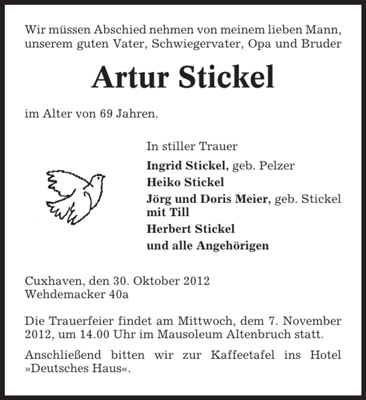 <p>Wir müssen Abschied nehmen von meinem lieben Mann,<br />unserem guten Vater, Schwiegervater, Opa und Bruder</p><p>Artur Stickel<br />im Alter von 69 Jahren.<br />In stiller Trauer<br />Ingrid Stickel, geb. Pelzer<br />Heiko Stickel<br />Jörg und Doris Meier, geb. Stickel<br />mit Till<br />Herbert Stickel<br />und alle Angehörigen<br />Cuxhaven, den 30. Oktober 2012<br />Wehdemacker 40a<br />Die Trauerfeier findet am Mittwoch, dem 7. November<br />2012, um 14.00 Uhr im Mausoleum Altenbruch statt.<br />Anschließend bitten wir zur Kaffeetafel ins Hotel<br />»Deutsches Haus«.</p>