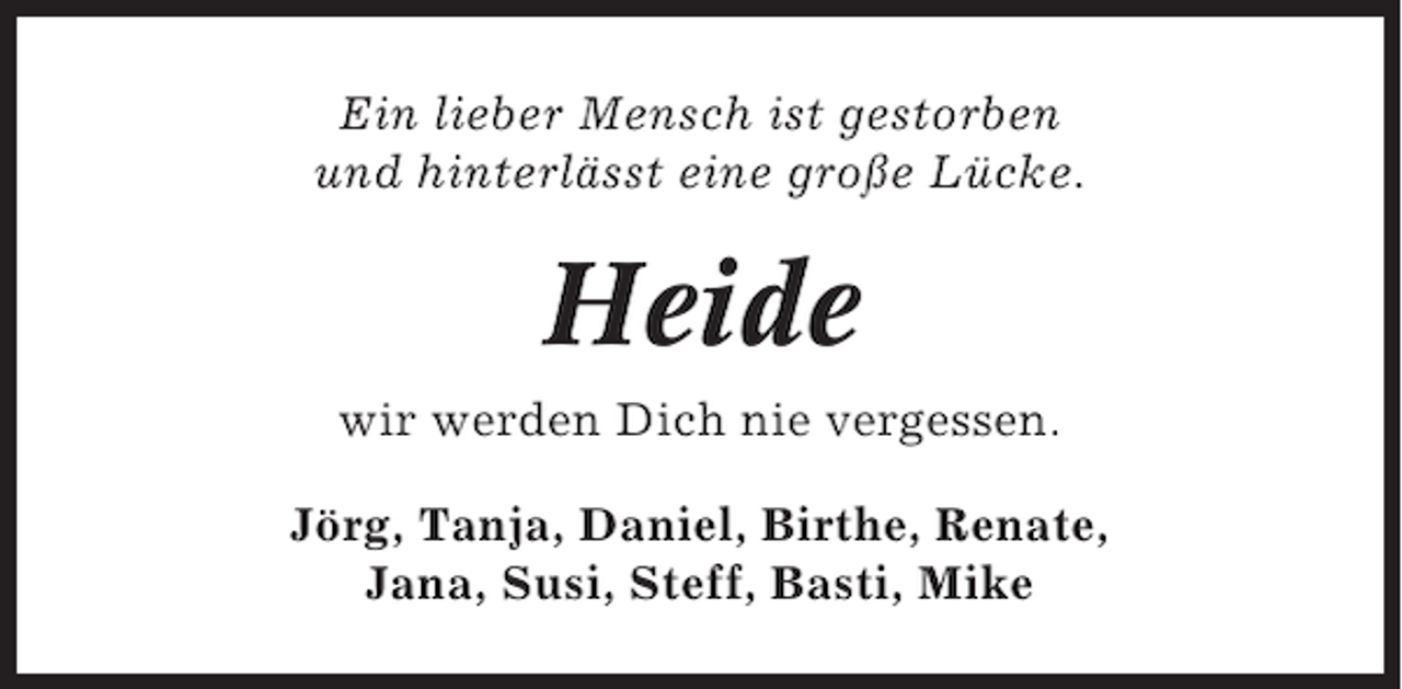 <p>Ein lieber Mensch ist gestorben<br />und hinterlässt eine große Lücke.</p><p>Heide<br />wir werden Dich nie vergessen.<br />Jörg, Tanja, Daniel, Birthe, Renate,<br />Jana, Susi, Steff, Basti, Mike</p>