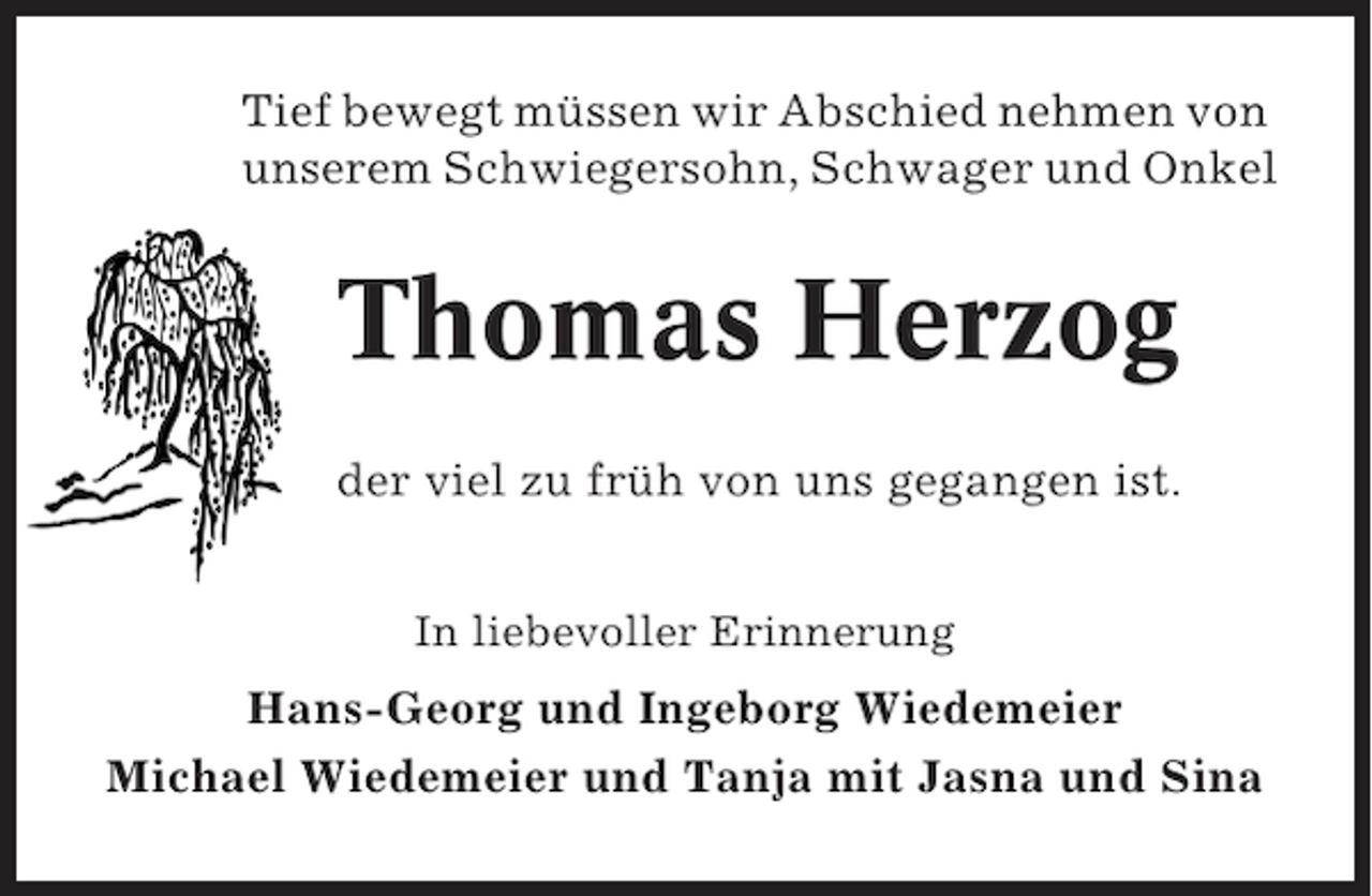 <p>Tief bewegt müssen wir Abschied nehmen von<br />unserem Schwiegersohn, Schwager und Onkel</p><p>Thomas Herzog<br />der viel zu früh von uns gegangen ist.<br />In liebevoller Erinnerung</p><p>Hans-Georg und Ingeborg Wiedemeier<br />Michael Wiedemeier und Tanja mit Jasna und Sina</p>