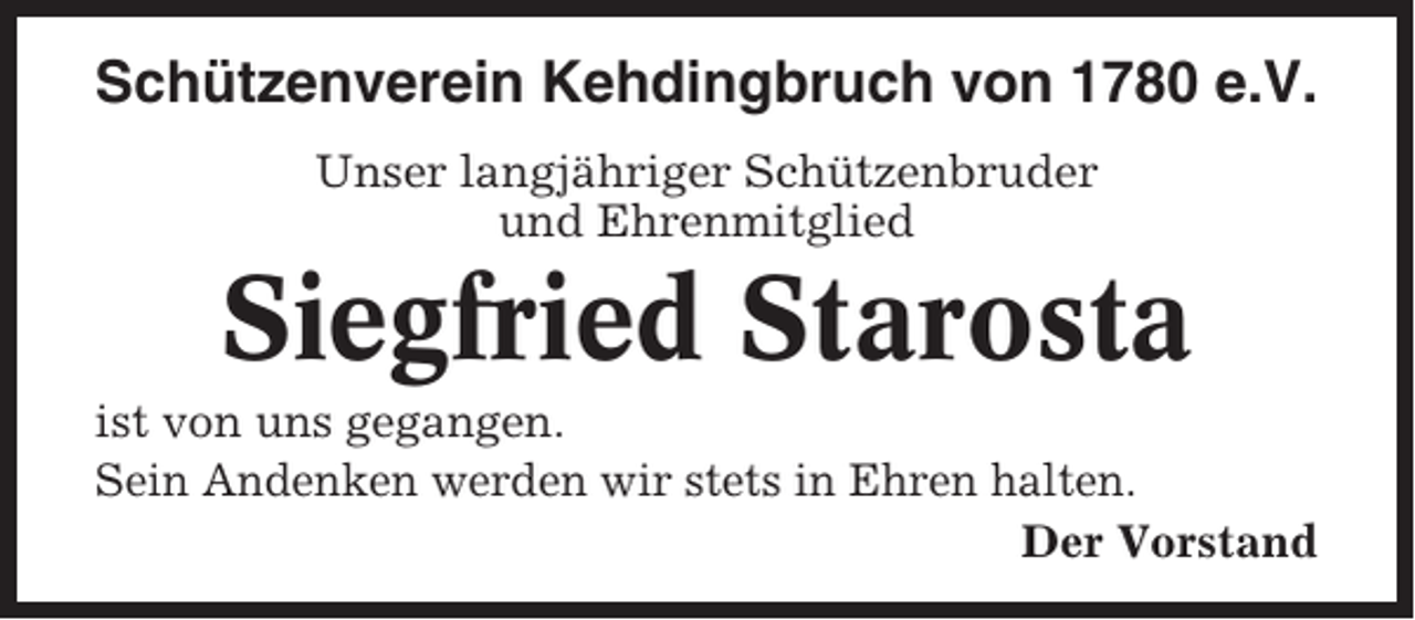 <p>Schützenverein Kehdingbruch von 1780 e.V.<br />Unser langjähriger Schützenbruder<br />und Ehrenmitglied</p><p>Siegfried Starosta<br />ist von uns gegangen.<br />Sein Andenken werden wir stets in Ehren halten.<br />Der Vorstand</p>