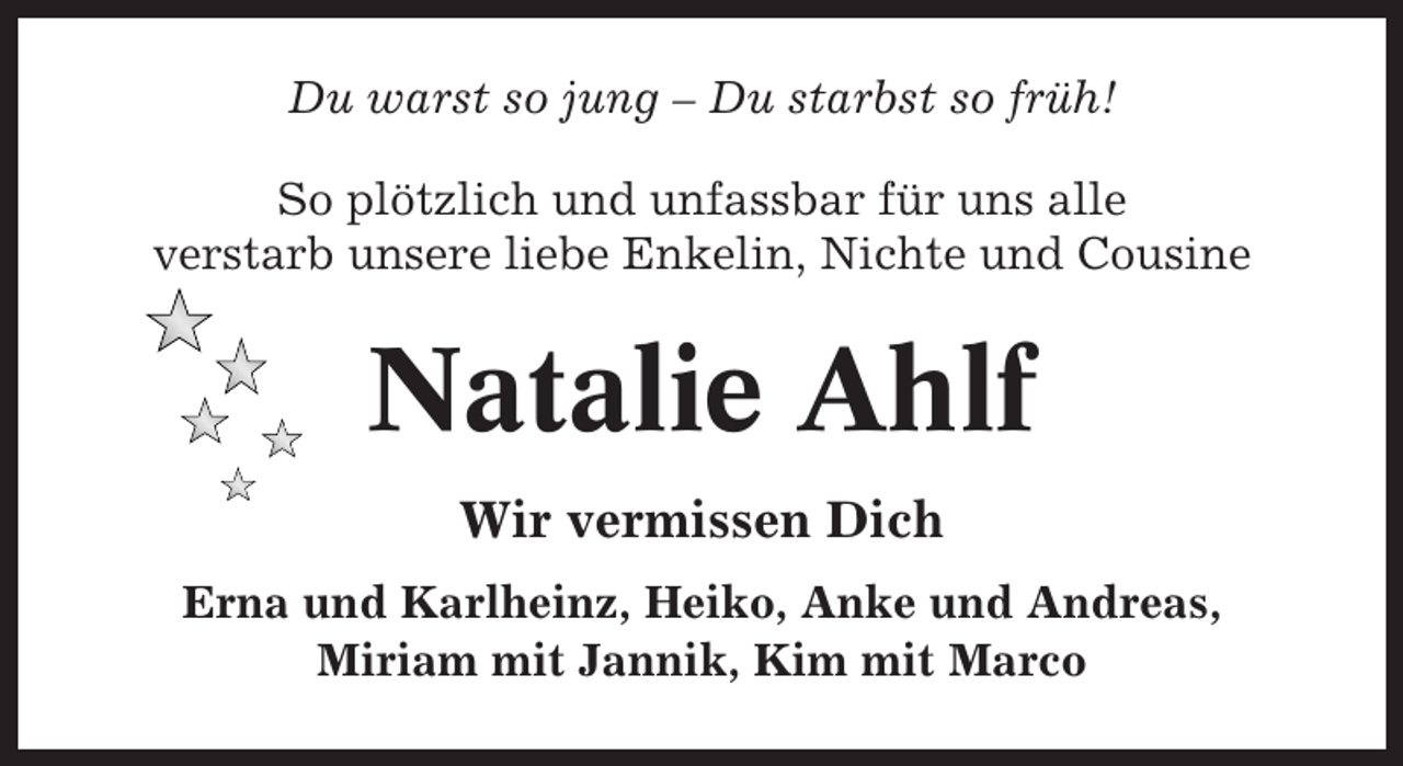 <p>Du warst so jung – Du starbst so früh!<br />So plötzlich und unfassbar für uns alle<br />verstarb unsere liebe Enkelin, Nichte und Cousine</p><p>Natalie Ahlf<br />Wir vermissen Dich<br />Erna und Karlheinz, Heiko, Anke und Andreas,<br />Miriam mit Jannik, Kim mit Marco</p>