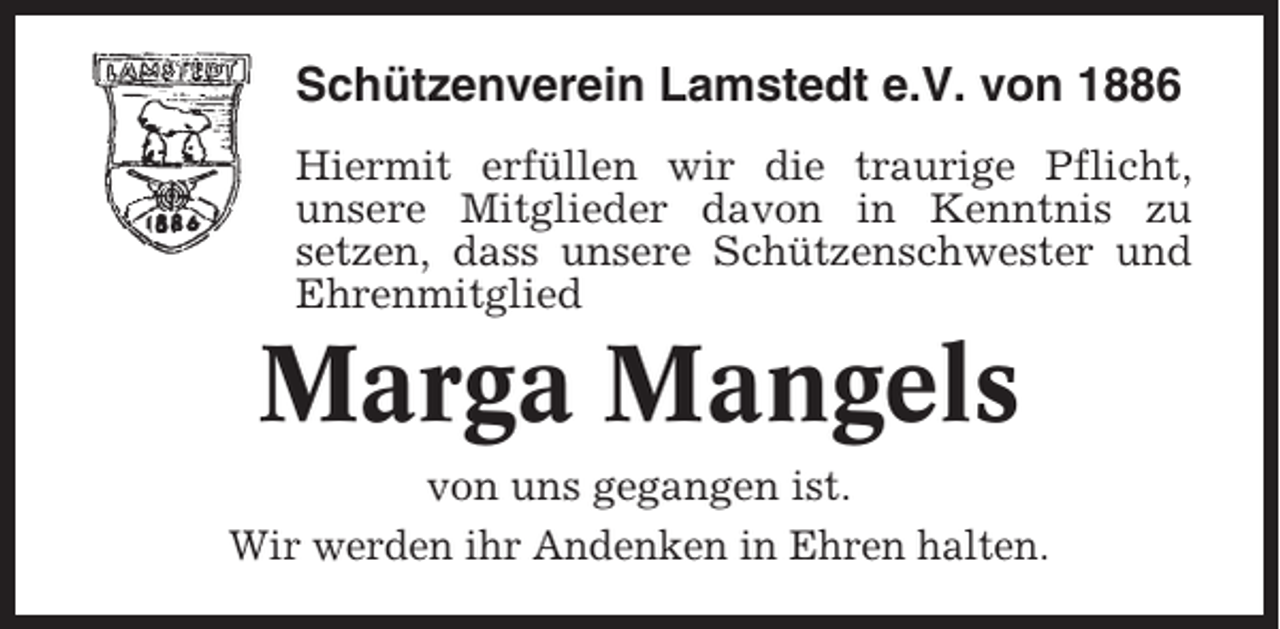 <p>Schützenverein Lamstedt e.V. von 1886<br />Hiermit erfüllen wir die traurige Pflicht,<br />unsere Mitglieder davon in Kenntnis zu<br />setzen, dass unsere Schützenschwester und<br />Ehrenmitglied</p><p>Marga Mangels<br />von uns gegangen ist.<br />Wir werden ihr Andenken in Ehren halten.</p>