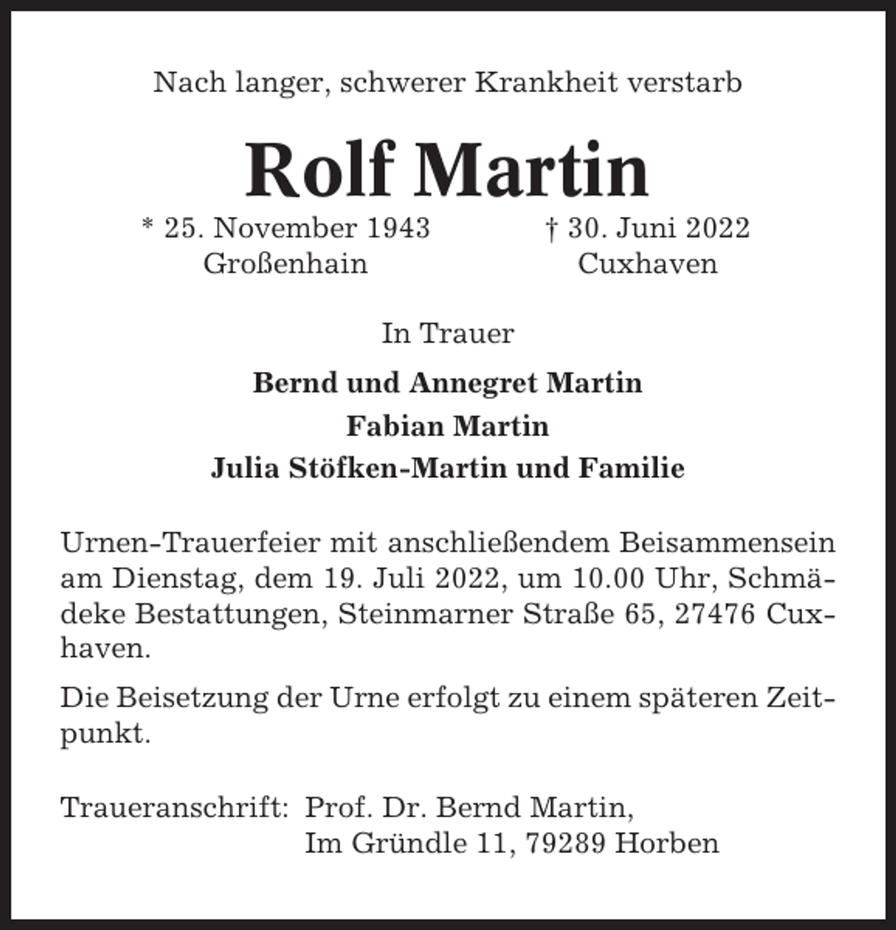 <p>Nach langer, schwerer Krankheit verstarb</p><p>Rolf Martin<br />* 25. November 1943<br />Großenhain</p><p>† 30. Juni 2022<br />Cuxhaven</p><p>In Trauer<br />Bernd und Annegret Martin<br />Fabian Martin<br />Julia Stöfken-Martin und Familie<br />Urnen-Trauerfeier mit anschließendem Beisammensein<br />am Dienstag, dem 19. Juli 2022, um 10.00 Uhr, Schmädeke Bestattungen, Steinmarner Straße 65, 27476 Cuxhaven.<br />Die Beisetzung der Urne erfolgt zu einem späteren Zeitpunkt.<br />Traueranschrift: Prof. Dr. Bernd Martin,<br />Im Gründle 11, 79289 Horben</p>