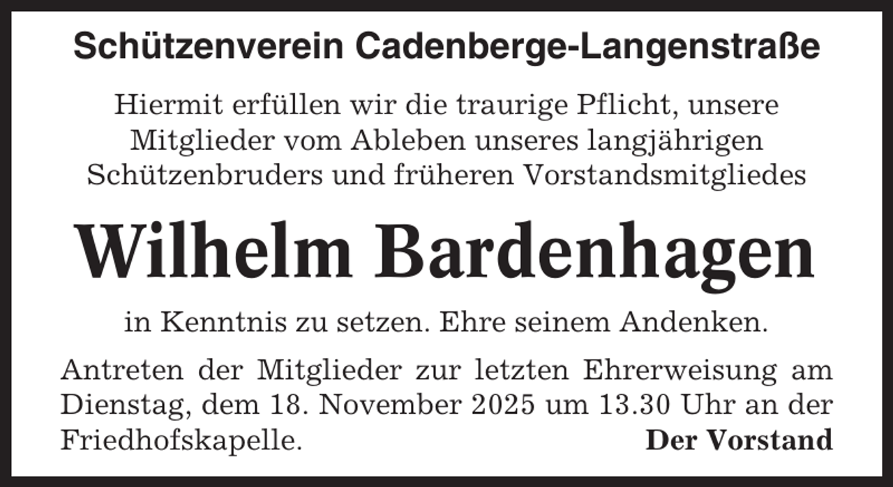 <p>Schützenverein Cadenberge-Langenstraße<br />Hiermit erfüllen wir die traurige Pflicht, unsere<br />Mitglieder vom Ableben unseres langjährigen<br />Schützenbruders und früheren Vorstandsmitgliedes</p><p>Wilhelm Bardenhagen<br />in Kenntnis zu setzen. Ehre seinem Andenken.<br />Antreten der Mitglieder zur letzten Ehrerweisung am<br />Dienstag, dem 18. November 2025 um 13.30 Uhr an der<br />Friedhofskapelle.<br />Der Vorstand</p>