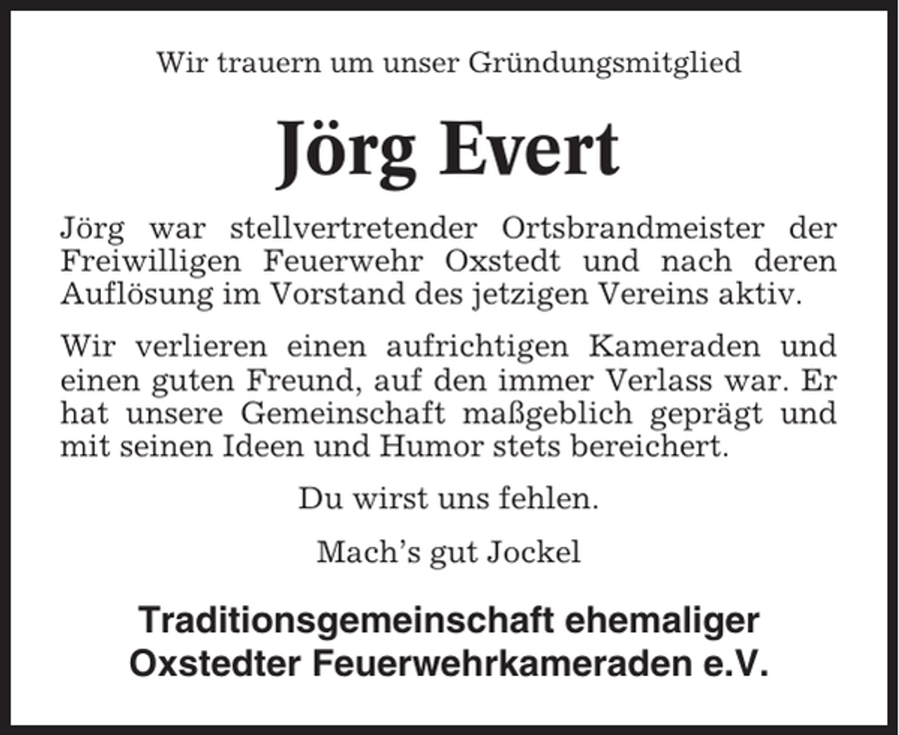 <p>Wir trauern um unser Gründungsmitglied</p><p>Jörg Evert<br />Jörg war stellvertretender Ortsbrandmeister der<br />Freiwilligen Feuerwehr Oxstedt und nach deren<br />Auflösung im Vorstand des jetzigen Vereins aktiv.<br />Wir verlieren einen aufrichtigen Kameraden und<br />einen guten Freund, auf den immer Verlass war. Er<br />hat unsere Gemeinschaft maßgeblich geprägt und<br />mit seinen Ideen und Humor stets bereichert.<br />Du wirst uns fehlen.<br />Mach’s gut Jockel</p><p>Traditionsgemeinschaft ehemaliger<br />Oxstedter Feuerwehrkameraden e.V.</p>