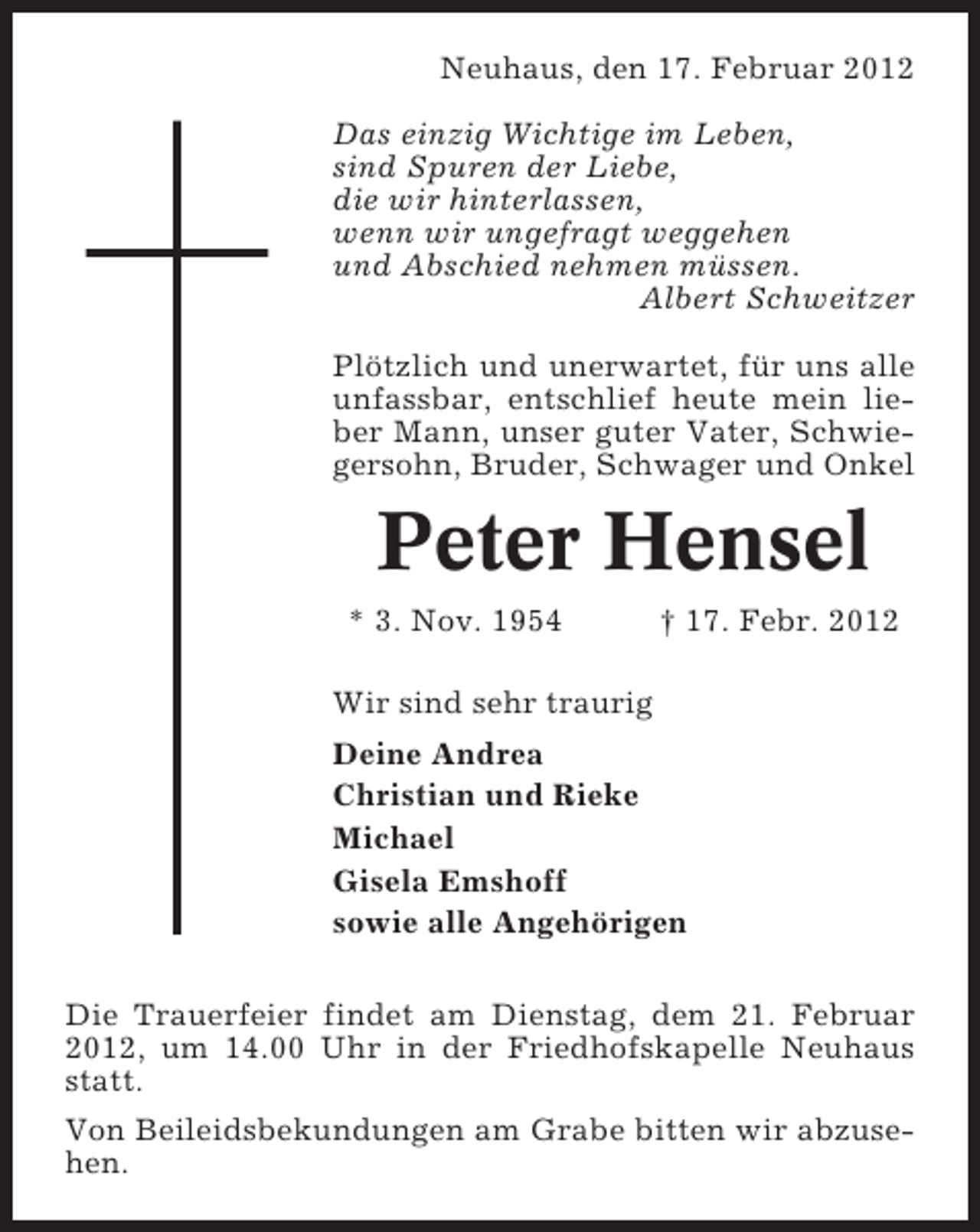 <p>Neuhaus, den 17. Februar 2012<br />Das einzig Wichtige im Leben,<br />sind Spuren der Liebe,<br />die wir hinterlassen,<br />wenn wir ungefragt weggehen<br />und Abschied nehmen müssen.<br />Albert Schweitzer<br />Plötzlich und unerwartet, für uns alle<br />unfassbar, entschlief heute mein lieber Mann, unser guter Vater, Schwiegersohn, Bruder, Schwager und Onkel</p><p>Peter Hensel<br />* 3. Nov. 1954</p><p>† 17. Febr. 2012</p><p>Wir sind sehr traurig<br />Deine Andrea<br />Christian und Rieke<br />Michael<br />Gisela Emshoff<br />sowie alle Angehörigen<br />Die Trauerfeier findet am Dienstag, dem 21. Februar<br />2012, um 14.00 Uhr in der Friedhofskapelle Neuhaus<br />statt.<br />Von Beileidsbekundungen am Grabe bitten wir abzusehen.</p>