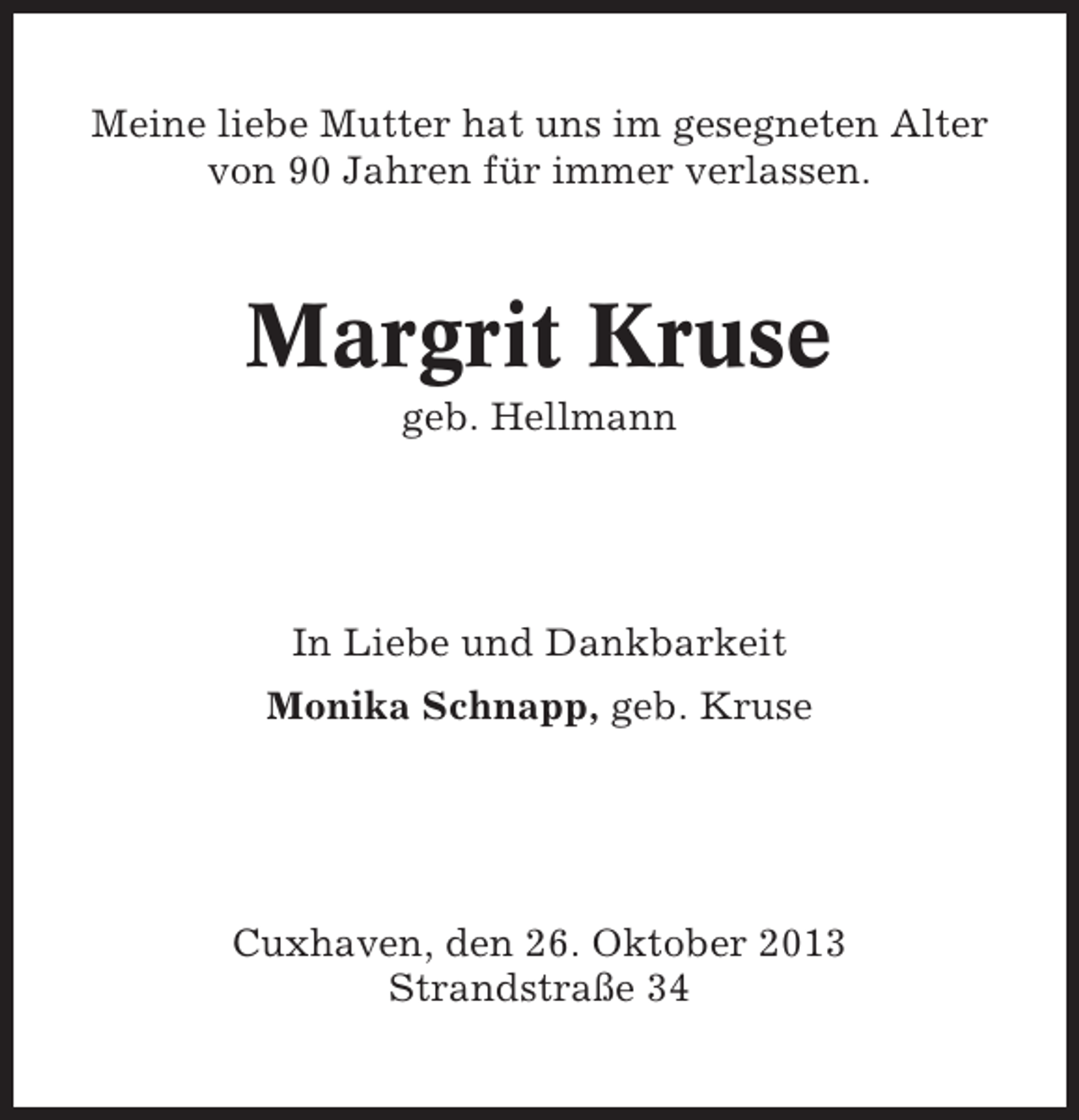<p>Meine liebe Mutter hat uns im gesegneten Alter<br />von 90 Jahren für immer verlassen.</p><p>Margrit Kruse<br />geb. Hellmann</p><p>In Liebe und Dankbarkeit<br />Monika Schnapp, geb. Kruse</p><p>Cuxhaven, den 26. Oktober 2013<br />Strandstraße 34</p>