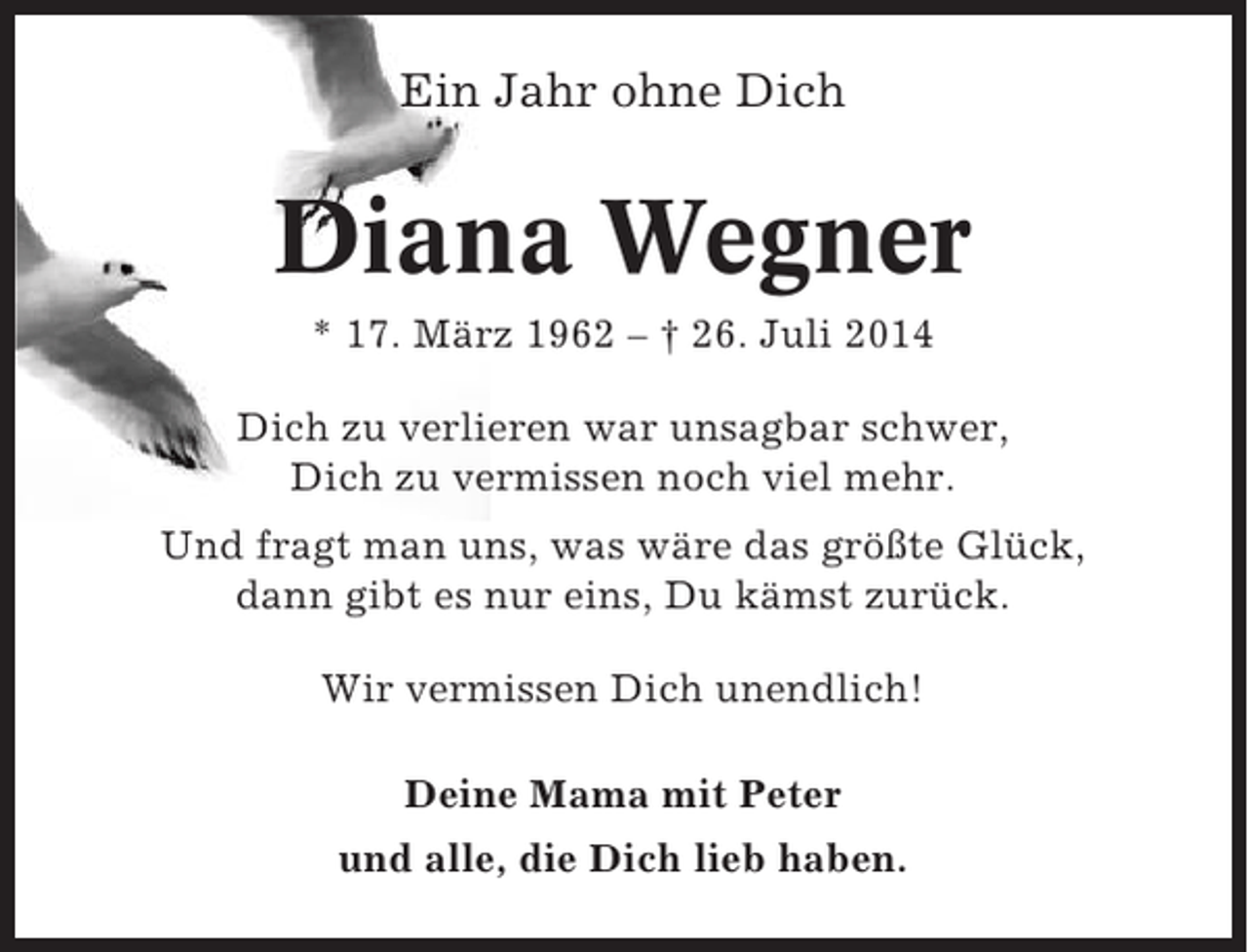 <p>Ein Jahr ohne Dich</p><p>Diana Wegner<br />* 17. März 1962 – † 26. Juli 2014<br />Dich zu verlieren war unsagbar schwer,<br />Dich zu vermissen noch viel mehr.<br />Und fragt man uns, was wäre das größte Glück,<br />dann gibt es nur eins, Du kämst zurück.<br />Wir vermissen Dich unendlich!<br />Deine Mama mit Peter<br />und alle, die Dich lieb haben.</p>