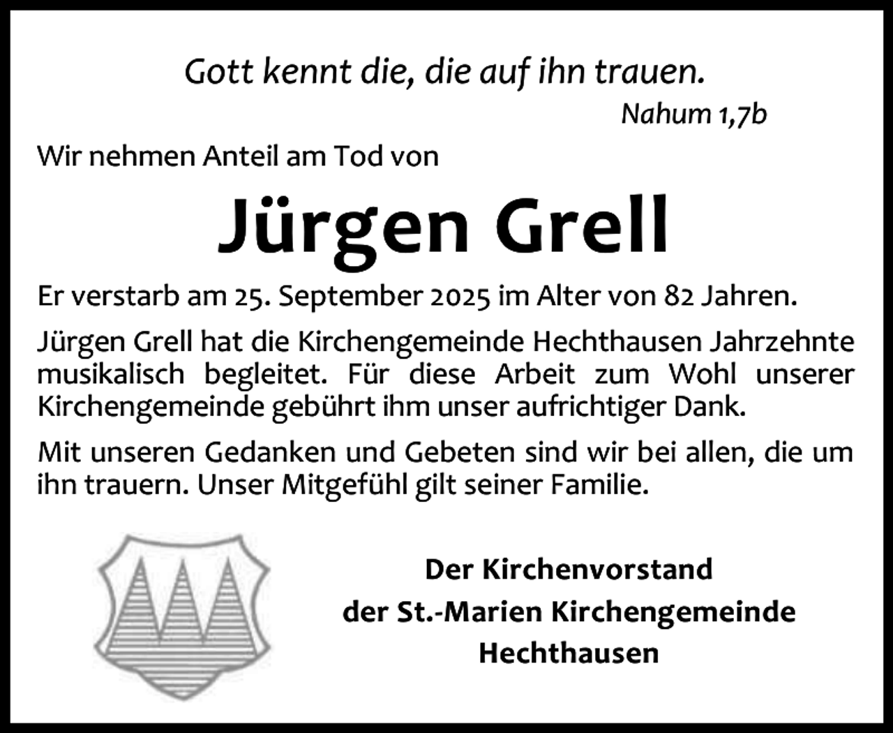 <p>Gott kennt die, die auf ihn trauen.</p><p>Nahum 1,7b</p><p>Wir nehmen Anteil am Tod von</p><p>Jürgen Grell</p><p>Er verstarb am 25. September 2025 im Alter von 82 Jahren.<br />Jürgen Grell hat die Kirchengemeinde Hechthausen Jahrzehnte<br />musikalisch begleitet. Für diese Arbeit zum Wohl unserer<br />Kirchengemeinde gebührt ihm unser aufrichtiger Dank.<br />Mit unseren Gedanken und Gebeten sind wir bei allen, die um<br />ihn trauern. Unser Mitgefühl gilt seiner Familie.<br />Der Kirchenvorstand<br />der St.-Marien Kirchengemeinde<br />Hechthausen</p>