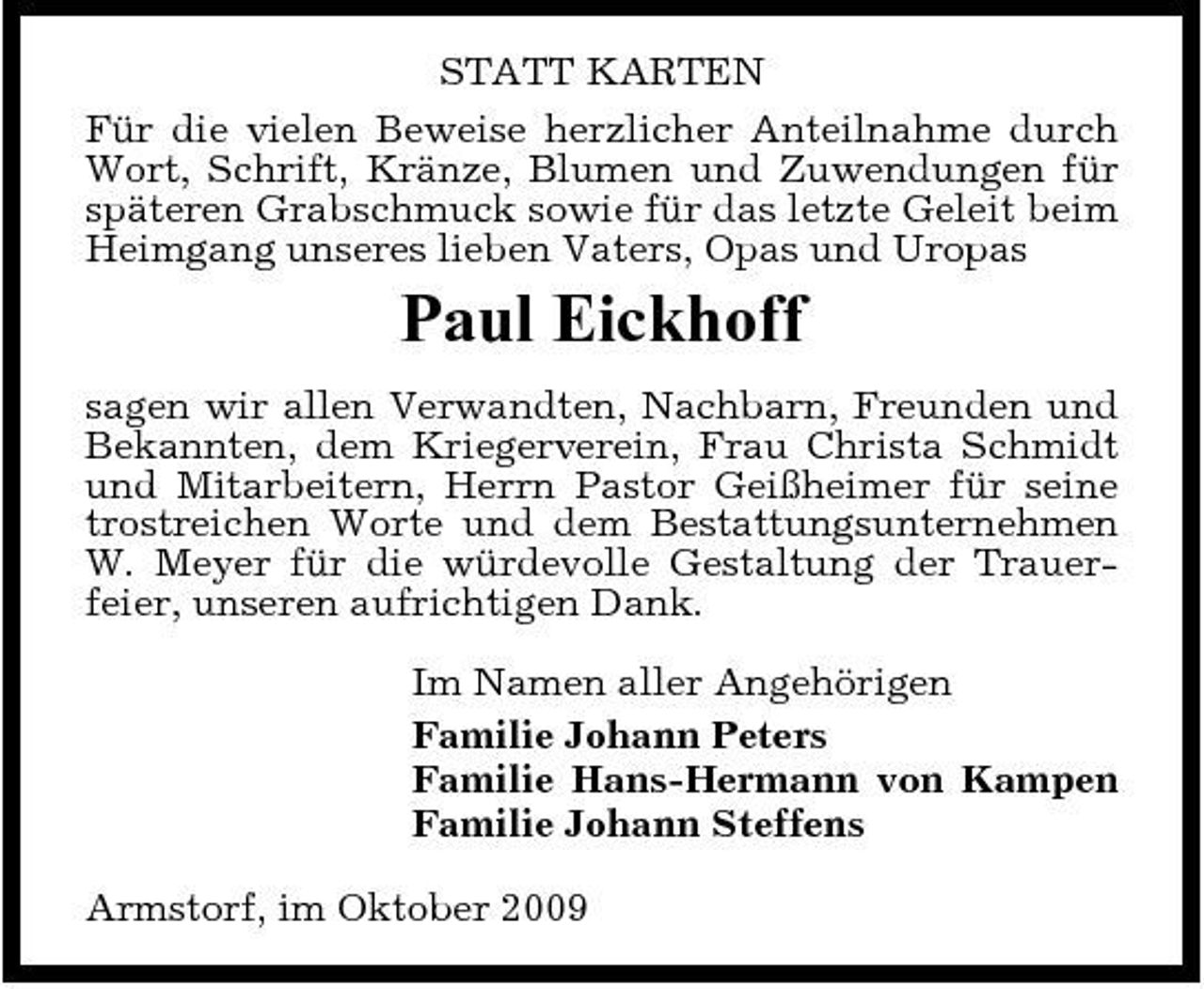 <p>STATT KARTEN Für die vielen Beweise herzlicher Anteilnahme durch Wort, Schrift, Kränze, Blumen und Zuwendungen für späteren Grabschmuck sowie für das letzte Geleit beim Heimgang unseres lieben Vaters, Opas und Uropas</p><p>Paul Eickhoff<br />sagen wir allen Verwandten, Nachbarn, Freunden und Bekannten, dem Kriegerverein, Frau Christa Schmidt und Mitarbeitern, Herrn Pastor Geißheimer für seine trostreichen Worte und dem Bestattungsunternehmen W. Meyer für die würdevolle Gestaltung der Trauerfeier, unseren aufrichtigen Dank. Im Namen aller Angehörigen Familie Johann Peters Familie Hans-Hermann von Kampen Familie Johann Steffens Armstorf, im Oktober 2009</p>