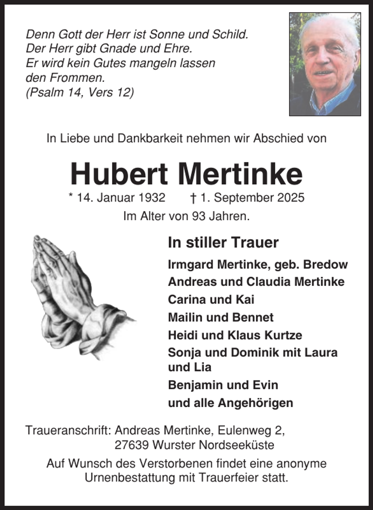 <p>Denn Gott der Herr ist Sonne und Schild.<br />Der Herr gibt Gnade und Ehre.<br />Er wird kein Gutes mangeln lassen<br />den Frommen.<br />(Psalm 14, Vers 12)</p><p>In Liebe und Dankbarkeit nehmen wir Abschied von</p><p>Hubert Mertinke<br />* 14. Januar 1932<br />† 1. September 2025<br />Im Alter von 93 Jahren.</p><p>In stiller Trauer<br />Irmgard Mertinke, geb. Bredow<br />Andreas und Claudia Mertinke<br />Carina und Kai<br />Mailin und Bennet<br />Heidi und Klaus Kurtze<br />Sonja und Dominik mit Laura<br />und Lia<br />Benjamin und Evin<br />und alle Angehörigen<br />Traueranschrift: Andreas Mertinke, Eulenweg 2,<br />27639 Wurster Nordseeküste<br />Auf Wunsch des Verstorbenen findet eine anonyme<br />Urnenbestattung mit Trauerfeier statt.</p>