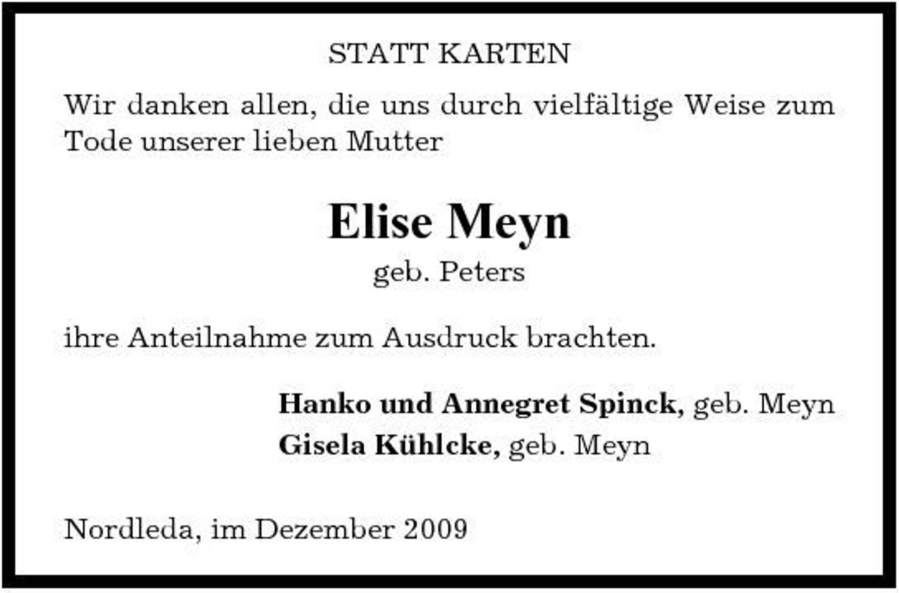 <p>STATT KARTEN Wir danken allen, die uns durch vielfältige Weise zum Tode unserer lieben Mutter</p><p>Elise Meyn<br />geb. Peters ihre Anteilnahme zum Ausdruck brachten. Hanko und Annegret Spinck, geb. Meyn Gisela Kühlcke, geb. Meyn Nordleda, im Dezember 2009</p>