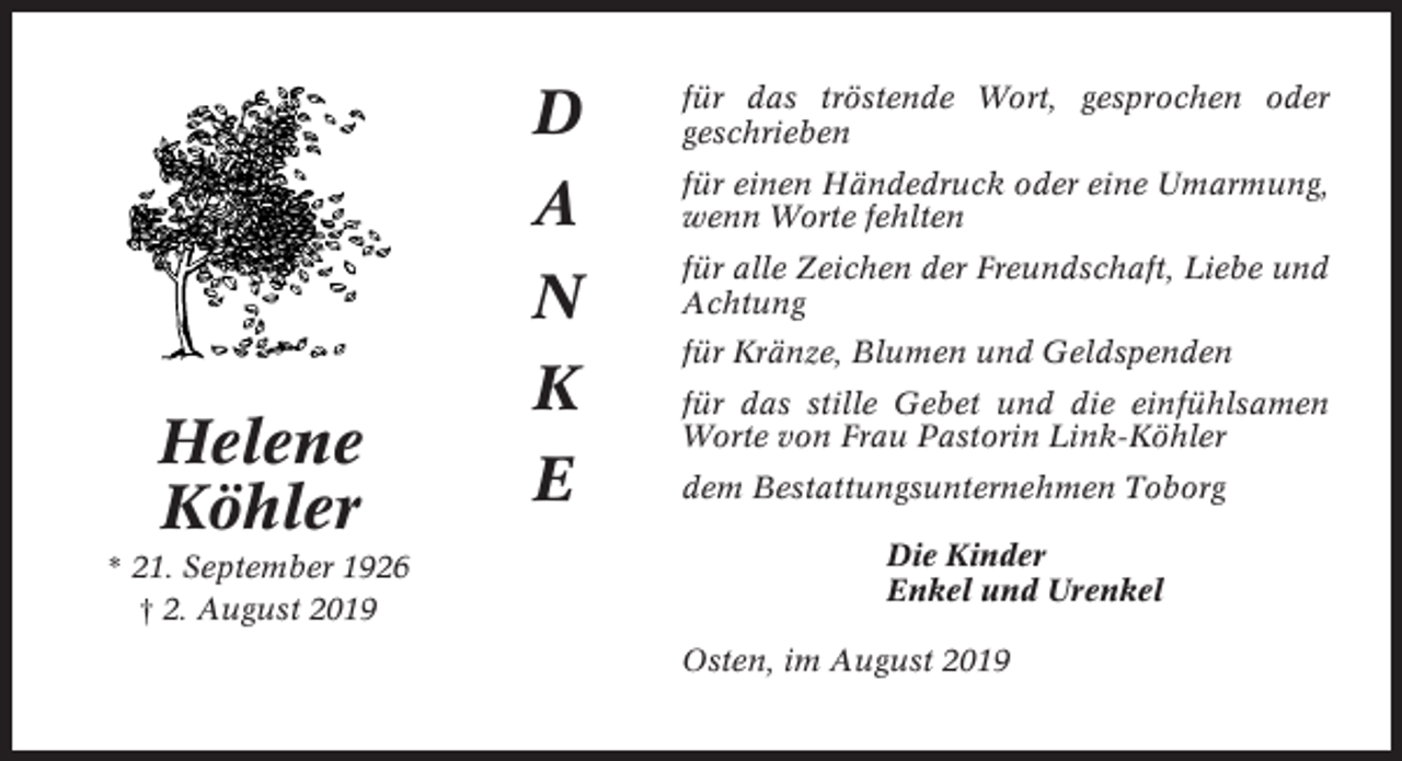 <p>Helene<br />Köhler<br />* 21. September 1926<br />† 2. August 2019</p><p>D</p><p>für das tröstende Wort, gesprochen oder<br />geschrieben</p><p>A</p><p>für einen Händedruck oder eine Umarmung,<br />wenn Worte fehlten</p><p>N<br />K<br />E</p><p>für alle Zeichen der Freundschaft, Liebe und<br />Achtung<br />für Kränze, Blumen und Geldspenden<br />für das stille Gebet und die einfühlsamen<br />Worte von Frau Pastorin Link-Köhler<br />dem Bestattungsunternehmen Toborg<br />Die Kinder<br />Enkel und Urenkel<br />Osten, im August 2019</p>