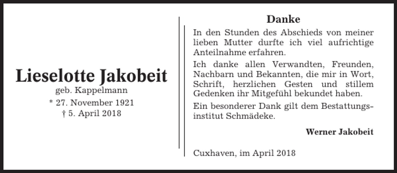 <p>Danke</p><p>Lieselotte Jakobeit<br />geb. Kappelmann<br />* 27. November 1921<br />† 5. April 2018</p><p>In den Stunden des Abschieds von meiner<br />lieben Mutter durfte ich viel aufrichtige<br />Anteilnahme erfahren.<br />Ich danke allen Verwandten, Freunden,<br />Nachbarn und Bekannten, die mir in Wort,<br />Schrift, herzlichen Gesten und stillem<br />Gedenken ihr Mitgefühl bekundet haben.<br />Ein besonderer Dank gilt dem Bestattungsinstitut Schmädeke.<br />Werner Jakobeit<br />Cuxhaven, im April 2018</p>