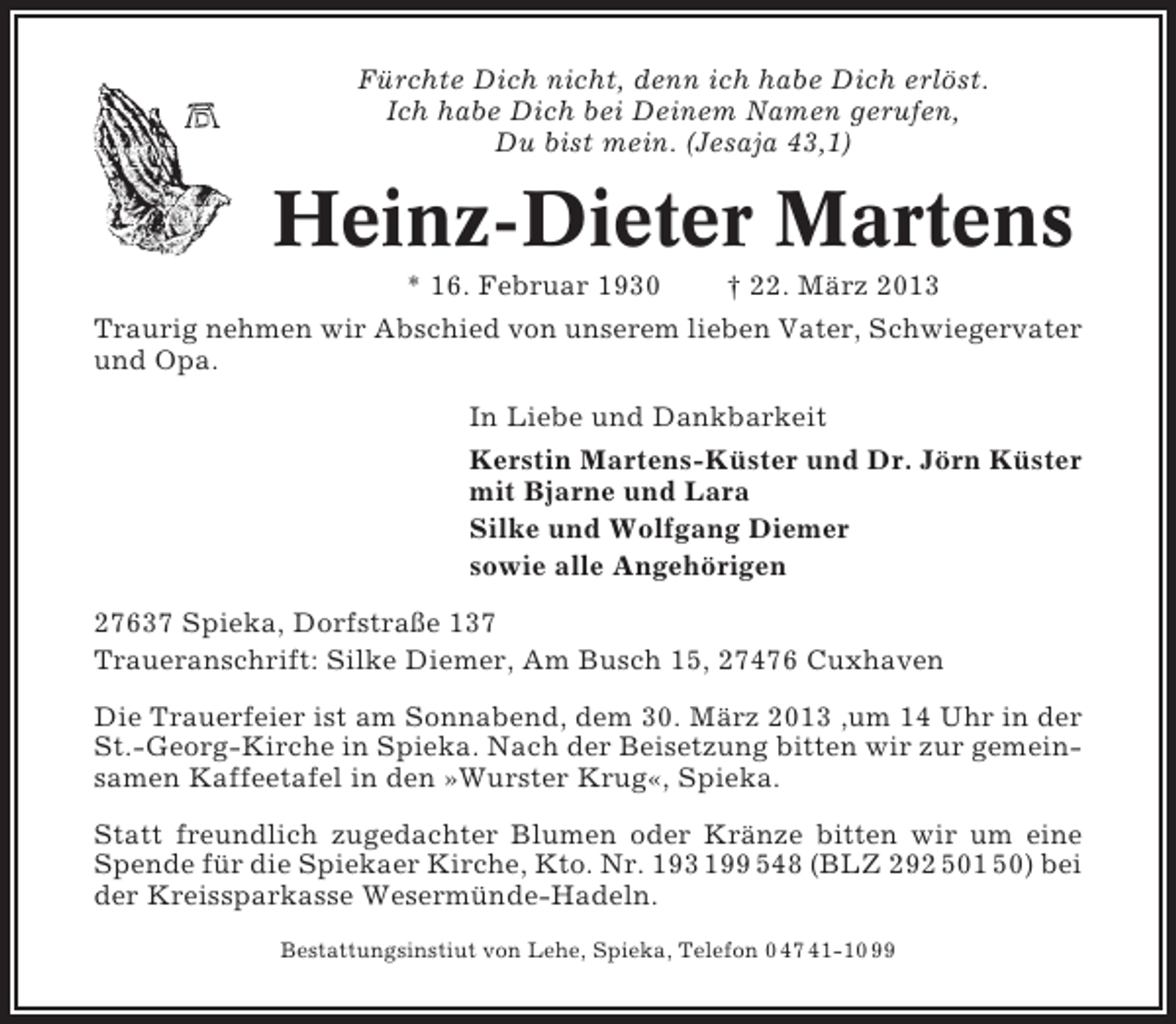 <p>Fürchte Dich nicht, denn ich habe Dich erlöst.<br />Ich habe Dich bei Deinem Namen gerufen,<br />Du bist mein. (Jesaja 43,1)</p><p>Heinz-Dieter Martens<br />* 16. Februar 1930</p><p>† 22. März 2013</p><p>Traurig nehmen wir Abschied von unserem lieben Vater, Schwiegervater<br />und Opa.<br />In Liebe und Dankbarkeit<br />Kerstin Martens-Küster und Dr. Jörn Küster<br />mit Bjarne und Lara<br />Silke und Wolfgang Diemer<br />sowie alle Angehörigen<br />27637 Spieka, Dorfstraße 137<br />Traueranschrift: Silke Diemer, Am Busch 15, 27476 Cuxhaven<br />Die Trauerfeier ist am Sonnabend, dem 30. März 2013 ,um 14 Uhr in der<br />St.-Georg-Kirche in Spieka. Nach der Beisetzung bitten wir zur gemeinsamen Kaffeetafel in den »Wurster Krug«, Spieka.<br />Statt freundlich zugedachter Blumen oder Kränze bitten wir um eine<br />Spende für die Spiekaer Kirche, Kto. Nr. 193 199 548 (BLZ 292 501 50) bei<br />der Kreissparkasse Wesermünde-Hadeln.<br />Bestattungsinstiut von Lehe, Spieka, Telefon 0 47 41-10 99</p>