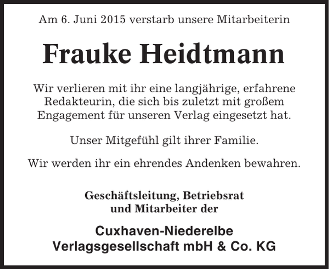 <p>Am 6. Juni 2015 verstarb unsere Mitarbeiterin</p><p>Frauke Heidtmann<br />Wir verlieren mit ihr eine langjährige, erfahrene<br />Redakteurin, die sich bis zuletzt mit großem<br />Engagement für unseren Verlag eingesetzt hat.<br />Unser Mitgefühl gilt ihrer Familie.<br />Wir werden ihr ein ehrendes Andenken bewahren.<br />Geschäftsleitung, Betriebsrat<br />und Mitarbeiter der</p><p>Cuxhaven-Niederelbe<br />Verlagsgesellschaft mbH &amp; Co. KG</p>