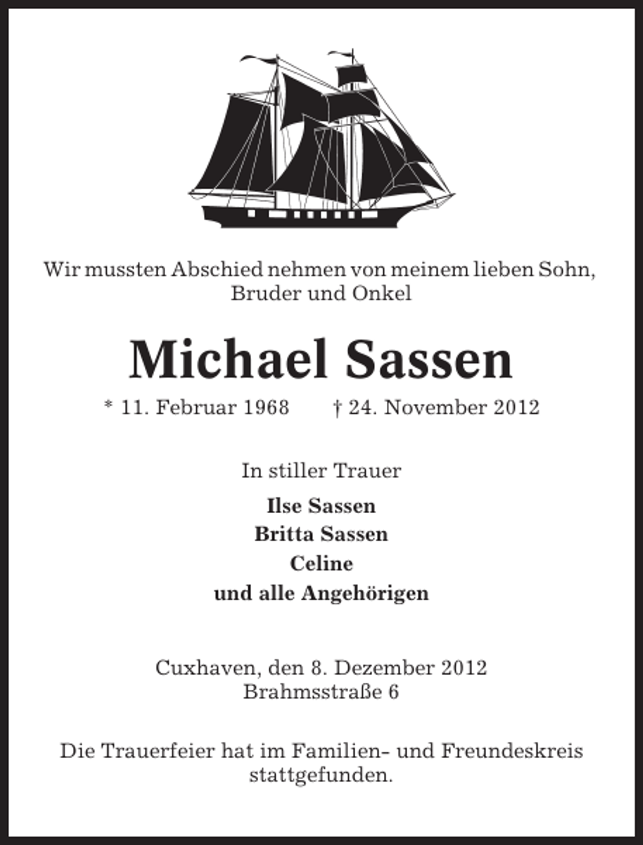 <p>Wir mussten Abschied nehmen von meinem lieben Sohn,<br />Bruder und Onkel</p>
<p>Michael Sassen<br />* 11. Februar 1968</p>
<p>† 24. November 2012</p>
<p>In stiller Trauer<br />Ilse Sassen<br />Britta Sassen<br />Celine<br />und alle Angehörigen</p>
<p>Cuxhaven, den 8. Dezember 2012<br />Brahmsstraße 6<br />Die Trauerfeier hat im Familien- und Freundeskreis<br />stattgefunden.</p>