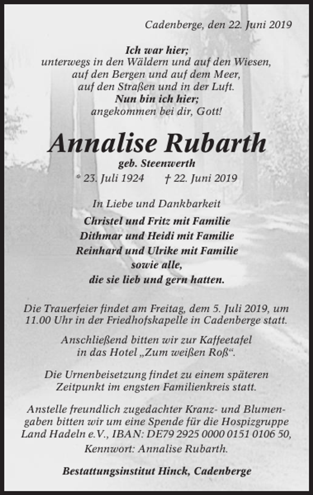 <p>Cadenberge, den 22. Juni 2019<br />Ich war hier;<br />unterwegs in den Wäldern und auf den Wiesen,<br />auf den Bergen und auf dem Meer,<br />auf den Straßen und in der Luft.<br />Nun bin ich hier;<br />angekommen bei dir, Gott!</p><p>Annalise Rubarth<br />geb. Steenwerth<br />* 23. Juli 1924<br />† 22. Juni 2019<br />In Liebe und Dankbarkeit<br />Christel und Fritz mit Familie<br />Dithmar und Heidi mit Familie<br />Reinhard und Ulrike mit Familie<br />sowie alle,<br />die sie lieb und gern hatten.<br />Die Trauerfeier findet am Freitag, dem 5. Juli 2019, um<br />11.00 Uhr in der Friedhofskapelle in Cadenberge statt.<br />Anschließend bitten wir zur Kaffeetafel<br />in das Hotel „Zum weißen Roß“.<br />Die Urnenbeisetzung findet zu einem späteren<br />Zeitpunkt im engsten Familienkreis statt.<br />Anstelle freundlich zugedachter Kranz- und Blumengaben bitten wir um eine Spende für die Hospizgruppe<br />Land Hadeln e.V., IBAN: DE79 2925 000151 0106 50,<br />Kennwort: Annalise Rubarth.<br />Bestattungsinstitut Hinck, Cadenberge</p>
