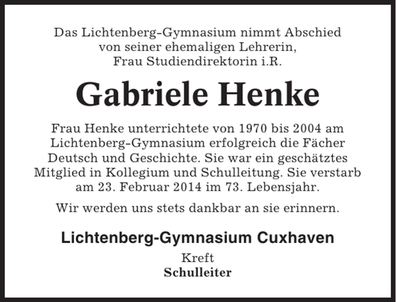 <p>Das Lichtenberg-Gymnasium nimmt Abschied<br />von seiner ehemaligen Lehrerin,<br />Frau Studiendirektorin i.R.</p><p>Gabriele Henke<br />Frau Henke unterrichtete von 1970 bis 2004 am<br />Lichtenberg-Gymnasium erfolgreich die Fächer<br />Deutsch und Geschichte. Sie war ein geschätztes<br />Mitglied in Kollegium und Schulleitung. Sie verstarb<br />am 23. Februar 2014 im 73. Lebensjahr.<br />Wir werden uns stets dankbar an sie erinnern.</p><p>Lichtenberg-Gymnasium Cuxhaven<br />Kreft<br />Schulleiter</p>
