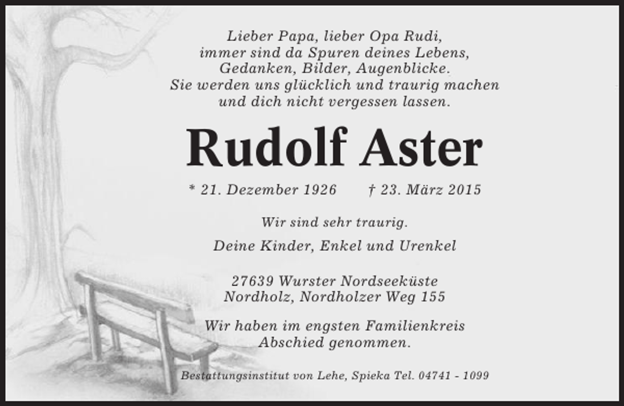 <p>Lieber Papa, lieber Opa Rudi,<br />immer sind da Spuren deines Lebens,<br />Gedanken, Bilder, Augenblicke.<br />Sie werden uns glücklich und traurig machen<br />und dich nicht vergessen lassen.</p><p>Rudolf Aster<br />* 21. Dezember 1926</p><p>† 23. März 2015</p><p>Wir sind sehr traurig.</p><p>Deine Kinder, Enkel und Urenkel<br />27639 Wurster Nordseeküste<br />Nordholz, Nordholzer Weg 155<br />Wir haben im engsten Familienkreis<br />Abschied genommen.<br />Bestattungsinstitut von Lehe, Spieka Tel. 04741 - 1099</p>