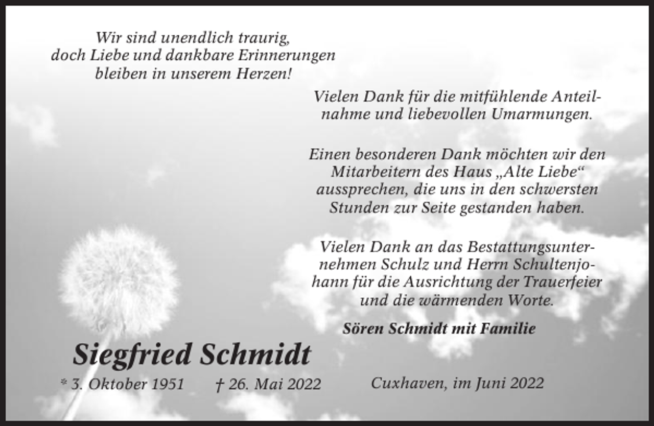 <p>Wir sind unendlich traurig,<br />doch Liebe und dankbare Erinnerungen<br />bleiben in unserem Herzen!<br />Vielen Dank für die mitfühlende Anteilnahme und liebevollen Umarmungen.<br />Einen besonderen Dank möchten wir den<br />Mitarbeitern des Haus „Alte Liebe“<br />aussprechen, die uns in den schwersten<br />Stunden zur Seite gestanden haben.<br />Vielen Dank an das Bestattungsunternehmen Schulz und Herrn Schultenjohann für die Ausrichtung der Trauerfeier<br />und die wärmenden Worte.<br />Sören Schmidt mit Familie</p><p>Siegfried Schmidt<br />* 3. Oktober 1951</p><p>† 26. Mai 2022</p><p>Cuxhaven, im Juni 2022</p>