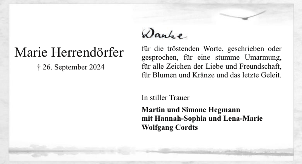 <p>Marie Herrendörfer<br />† 26. September 2024</p><p>für die tröstenden Worte, geschrieben oder<br />gesprochen, für eine stumme Umarmung,<br />für alle Zeichen der Liebe und Freundschaft,<br />für Blumen und Kränze und das letzte Geleit.<br />In stiller Trauer<br />Martin und Simone Hegmann<br />mit Hannah-Sophia und Lena-Marie<br />Wolfgang Cordts</p>