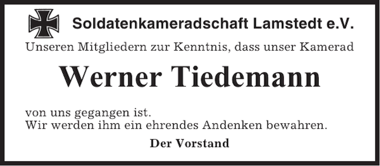 <p>Soldatenkameradschaft Lamstedt e.V.<br />Unseren Mitgliedern zur Kenntnis, dass unser Kamerad</p><p>Werner Tiedemann<br />von uns gegangen ist.<br />Wir werden ihm ein ehrendes Andenken bewahren.<br />Der Vorstand</p>