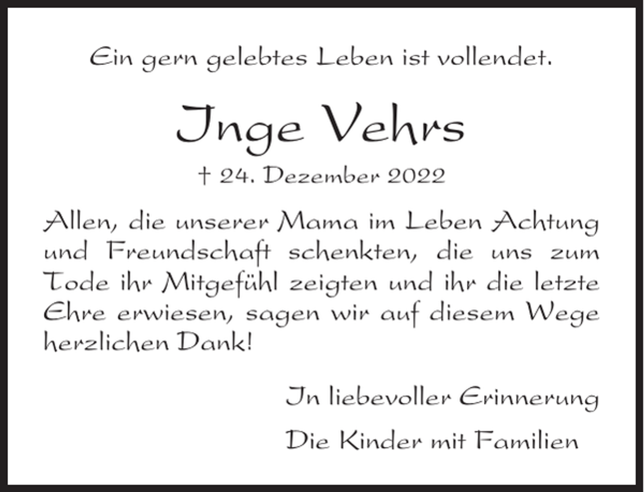 <p>Ein gern gelebtes Leben ist vollendet.</p><p>Inge Vehrs<br />† 24. Dezember 2022</p><p>Allen, die unserer Mama im Leben Achtung<br />und Freundschaft schenkten, die uns zum<br />Tode ihr Mitgefühl zeigten und ihr die letzte<br />Ehre erwiesen, sagen wir auf diesem Wege<br />herzlichen Dank!<br />In liebevoller Erinnerung<br />Die Kinder mit Familien</p>