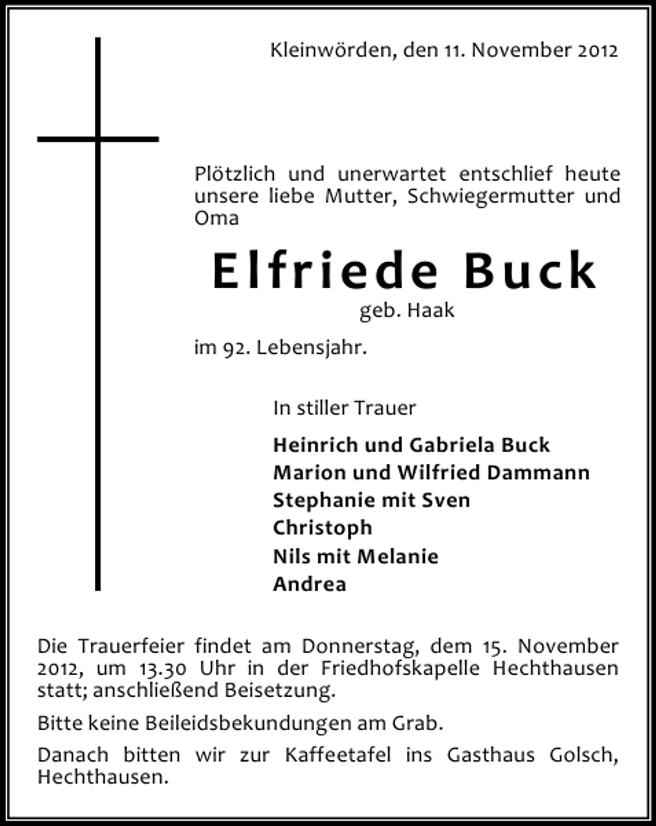 <p>Kleinwörden, den 11. November 2012</p><p>Plötzlich und unerwartet entschlief heute<br />unsere liebe Mutter, Schwiegermutter und<br />Oma</p><p>Elfriede Buck<br />geb. Haak</p><p>im 92. Lebensjahr.<br />In stiller Trauer<br />Heinrich und Gabriela Buck<br />Marion und Wilfried Dammann<br />Stephanie mit Sven<br />Christoph<br />Nils mit Melanie<br />Andrea<br />Die Trauerfeier findet am Donnerstag, dem 15. November<br />2012, um 13.30 Uhr in der Friedhofskapelle Hechthausen<br />statt; anschließend Beisetzung.<br />Bitte keine Beileidsbekundungen am Grab.<br />Danach bitten wir zur Kaffeetafel ins Gasthaus Golsch,<br />Hechthausen.</p>