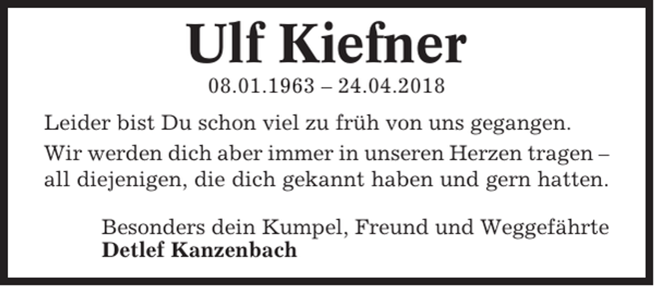 <p>Ulf Kiefner<br />08.01.1963 – 24.04.2018<br />Leider bist Du schon viel zu früh von uns gegangen.<br />Wir werden dich aber immer in unseren Herzen tragen –<br />all diejenigen, die dich gekannt haben und gern hatten.<br />Besonders dein Kumpel, Freund und Weggefährte<br />Detlef Kanzenbach</p>