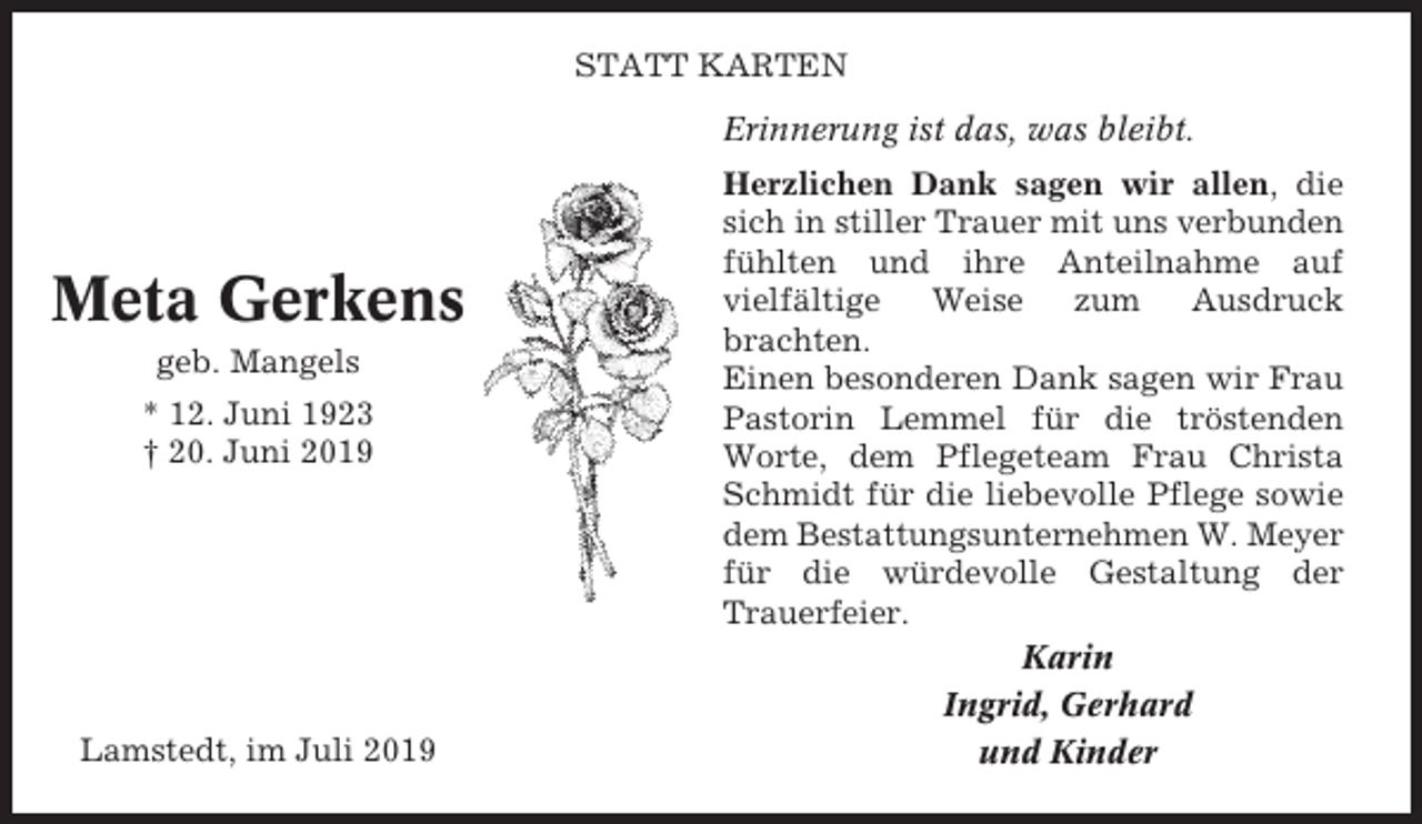 <p>STATT KARTEN<br />Erinnerung ist das, was bleibt.</p><p>Meta Gerkens<br />geb. Mangels<br />* 12. Juni 1923<br />† 20. Juni 2019</p><p>Lamstedt, im Juli 2019</p><p>Herzlichen Dank sagen wir allen, die<br />sich in stiller Trauer mit uns verbunden<br />fühlten und ihre Anteilnahme auf<br />vielfältige<br />Weise<br />zum<br />Ausdruck<br />brachten.<br />Einen besonderen Dank sagen wir Frau<br />Pastorin Lemmel für die tröstenden<br />Worte, dem Pflegeteam Frau Christa<br />Schmidt für die liebevolle Pflege sowie<br />dem Bestattungsunternehmen W. Meyer<br />für die würdevolle Gestaltung der<br />Trauerfeier.<br />Karin<br />Ingrid, Gerhard<br />und Kinder</p>