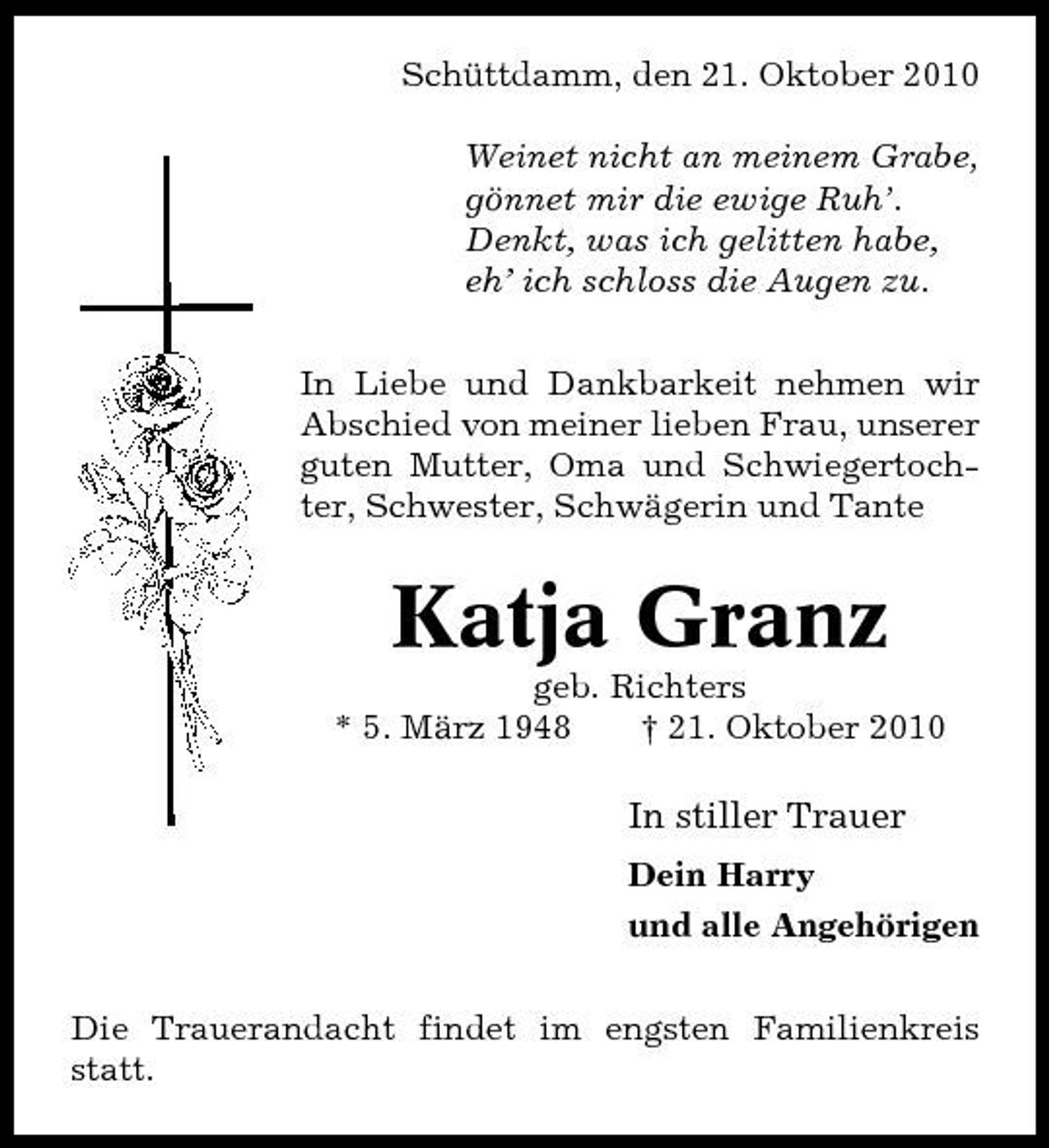 <p>Schüttdamm, den 21. Oktober 2010 Weinet nicht an meinem Grabe, gönnet mir die ewige Ruh’. Denkt, was ich gelitten habe, eh’ ich schloss die Augen zu. In Liebe und Dankbarkeit nehmen wir Abschied von meiner lieben Frau, unserer guten Mutter, Oma und Schwiegertochter, Schwester, Schwägerin und Tante</p><p>Katja Granz<br />geb. Richters * 5. März 1948 † 21. Oktober 2010</p><p>In stiller Trauer<br />Dein Harry und alle Angehörigen Die Trauerandacht findet im engsten Familienkreis statt.</p>