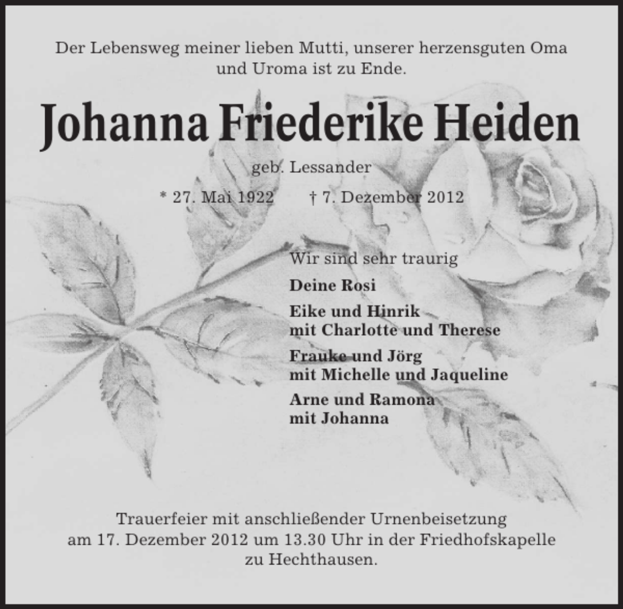 <p>Der Lebensweg meiner lieben Mutti, unserer herzensguten Oma<br />und Uroma ist zu Ende.</p><p>Johanna Friederike Heiden<br />geb. Lessander<br />* 27. Mai 1922</p><p>† 7. Dezember 2012</p><p>Wir sind sehr traurig<br />Deine Rosi<br />Eike und Hinrik<br />mit Charlotte und Therese<br />Frauke und Jörg<br />mit Michelle und Jaqueline<br />Arne und Ramona<br />mit Johanna</p><p>Trauerfeier mit anschließender Urnenbeisetzung<br />am 17. Dezember 2012 um 13.30 Uhr in der Friedhofskapelle<br />zu Hechthausen.</p>