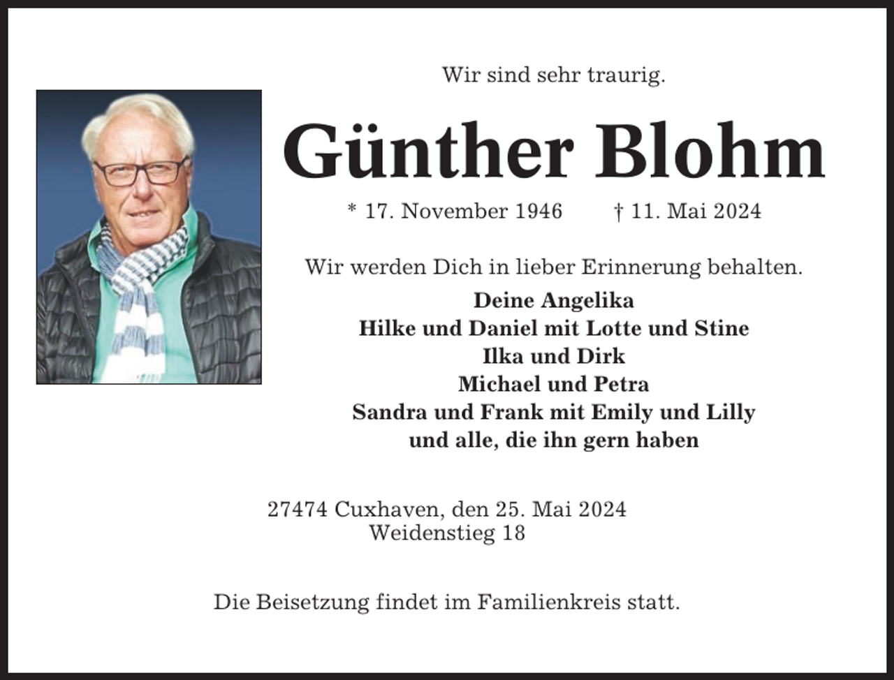 <p>Wir sind sehr traurig.</p><p>Günther Blohm<br />* 17. November 1946</p><p>† 11. Mai 2024</p><p>Wir werden Dich in lieber Erinnerung behalten.<br />Deine Angelika<br />Hilke und Daniel mit Lotte und Stine<br />Ilka und Dirk<br />Michael und Petra<br />Sandra und Frank mit Emily und Lilly<br />und alle, die ihn gern haben<br />27474 Cuxhaven, den 25. Mai 2024<br />Weidenstieg 18<br />Die Beisetzung findet im Familienkreis statt.</p>