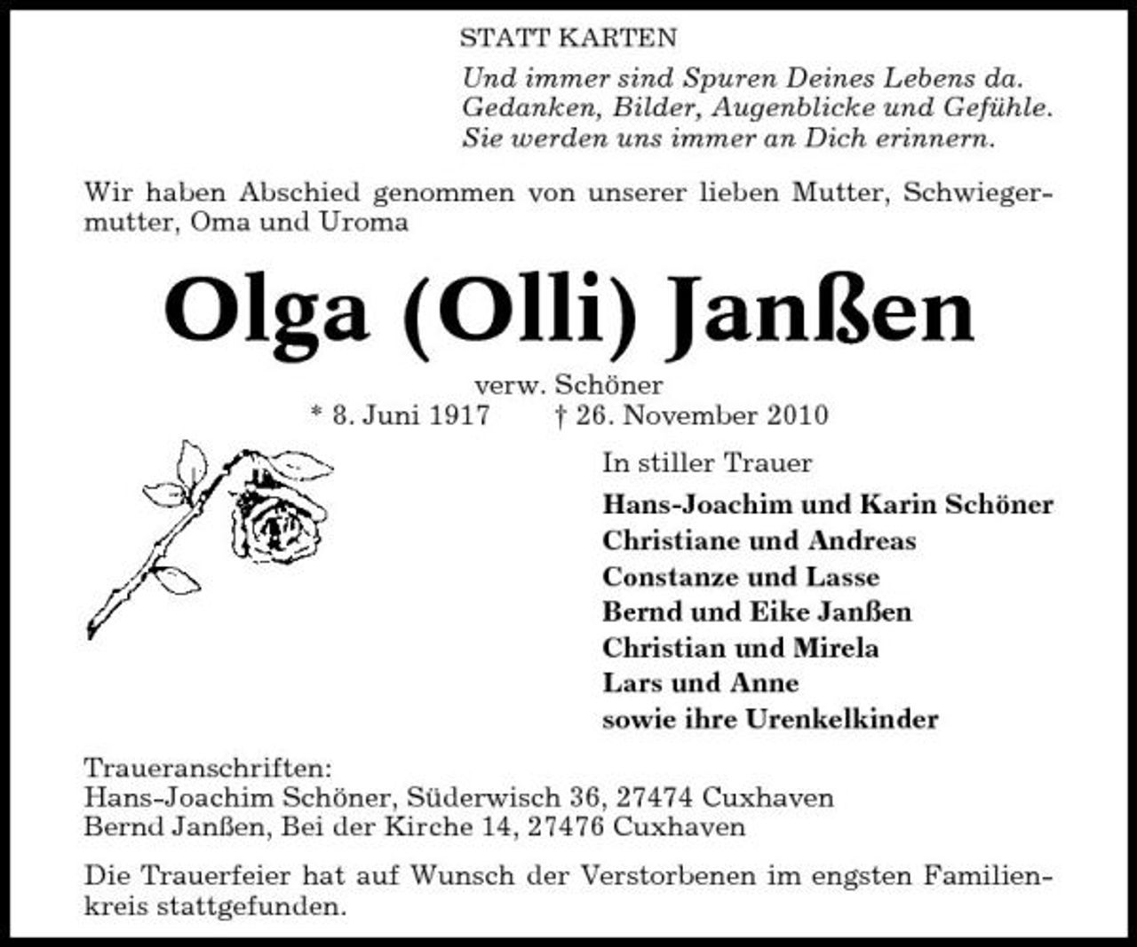 <p>STATT KARTEN</p><p>Und immer sind Spuren Deines Lebens da. Gedanken, Bilder, Augenblicke und Gefühle. Sie werden uns immer an Dich erinnern. Wir haben Abschied genommen von unserer lieben Mutter, Schwiegermutter, Oma und Uroma</p><p>Olga (Olli) Janßen<br />verw. Schöner * 8. Juni 1917 † 26. November 2010 In stiller Trauer Hans-Joachim und Karin Schöner Christiane und Andreas Constanze und Lasse Bernd und Eike Janßen Christian und Mirela Lars und Anne sowie ihre Urenkelkinder Traueranschriften: Hans-Joachim Schöner, Süderwisch 36, 27474 Cuxhaven Bernd Janßen, Bei der Kirche 14, 27476 Cuxhaven Die Trauerfeier hat auf Wunsch der Verstorbenen im engsten Familienkreis stattgefunden.</p>