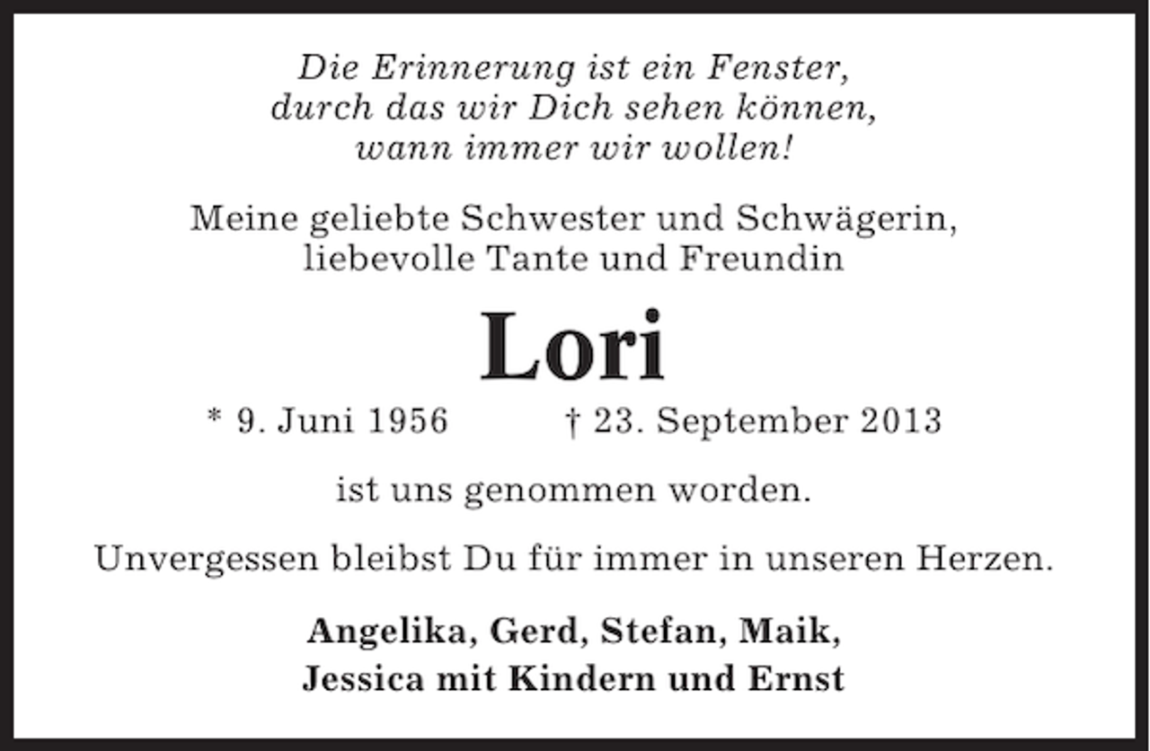 <p>Die Erinnerung ist ein Fenster,<br />durch das wir Dich sehen können,<br />wann immer wir wollen!<br />Meine geliebte Schwester und Schwägerin,<br />liebevolle Tante und Freundin</p><p>Lori<br />* 9. Juni 1956</p><p>† 23. September 2013</p><p>ist uns genommen worden.<br />Unvergessen bleibst Du für immer in unseren Herzen.<br />Angelika, Gerd, Stefan, Maik,<br />Jessica mit Kindern und Ernst</p>