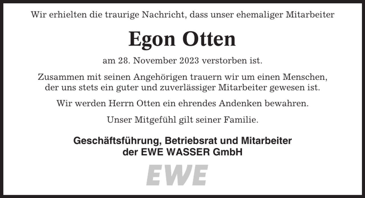<p>Wir erhielten die traurige Nachricht, dass unser ehemaliger Mitarbeiter</p><p>Egon Otten<br />am 28. November 2023 verstorben ist.<br />Zusammen mit seinen Angehörigen trauern wir um einen Menschen,<br />der uns stets ein guter und zuverlässiger Mitarbeiter gewesen ist.<br />Wir werden Herrn Otten ein ehrendes Andenken bewahren.<br />Unser Mitgefühl gilt seiner Familie.</p><p>Geschäftsführung, Betriebsrat und Mitarbeiter<br />der EWE WASSER GmbH</p>