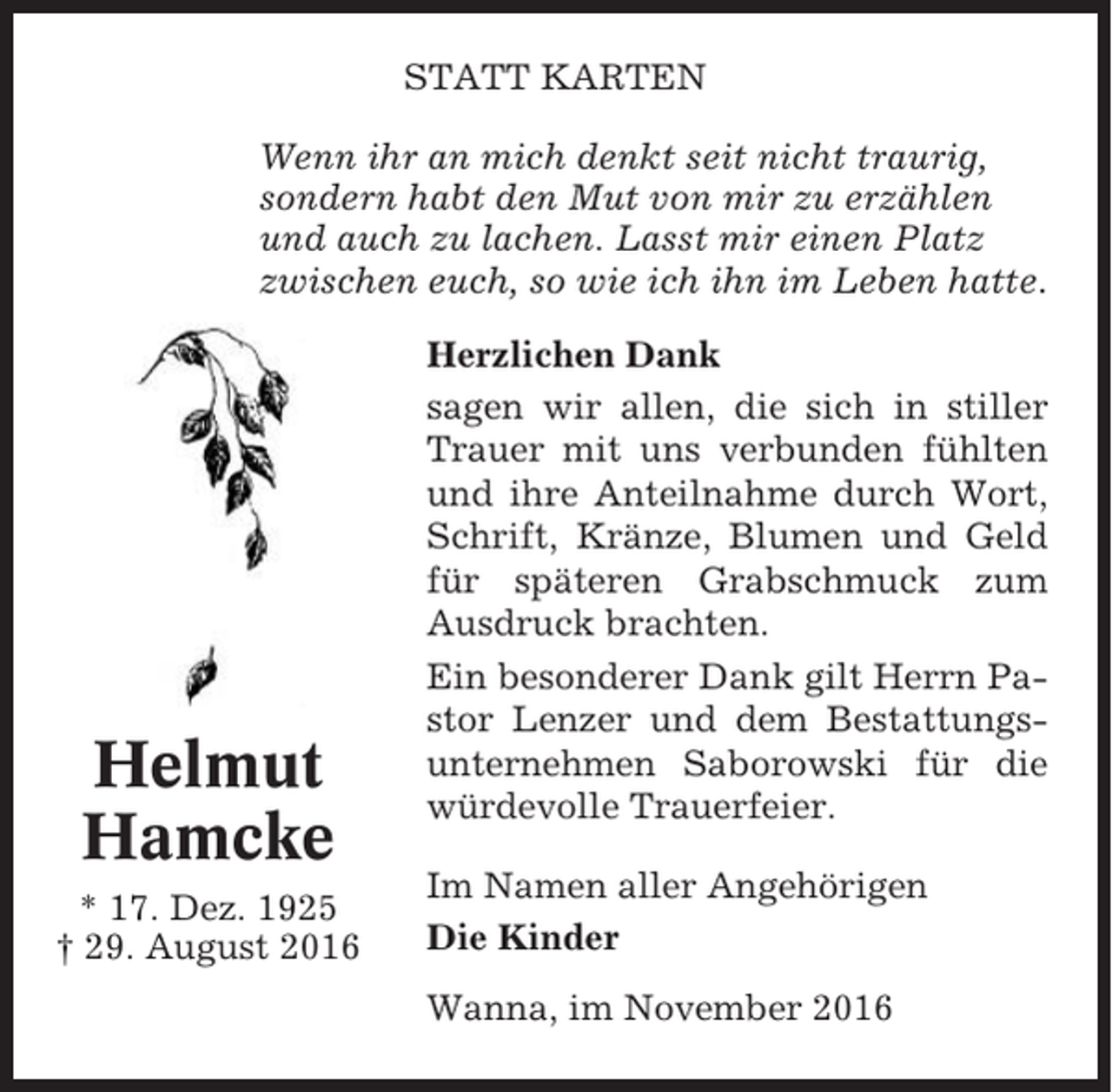 <p>STATT KARTEN<br />Wenn ihr an mich denkt seit nicht traurig,<br />sondern habt den Mut von mir zu erzählen<br />und auch zu lachen. Lasst mir einen Platz<br />zwischen euch, so wie ich ihn im Leben hatte.</p><p>Helmut<br />Hamcke<br />* 17. Dez. 1925<br />† 29. August 2016</p><p>Herzlichen Dank<br />sagen wir allen, die sich in stiller<br />Trauer mit uns verbunden fühlten<br />und ihre Anteilnahme durch Wort,<br />Schrift, Kränze, Blumen und Geld<br />für späteren Grabschmuck zum<br />Ausdruck brachten.<br />Ein besonderer Dank gilt Herrn Pastor Lenzer und dem Bestattungsunternehmen Saborowski für die<br />würdevolle Trauerfeier.<br />Im Namen aller Angehörigen<br />Die Kinder<br />Wanna, im November 2016</p>