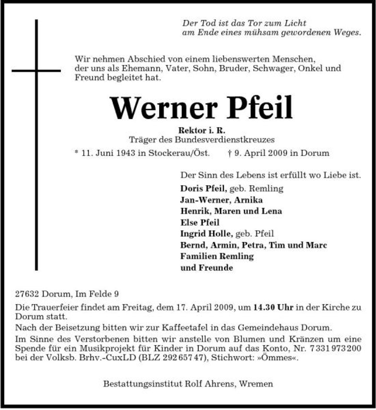 <p>Der Tod ist das Tor zum Licht am Ende eines mühsam gewordenen Weges. Wir nehmen Abschied von einem liebenswerten Menschen, der uns als Ehemann, Vater, Sohn, Bruder, Schwager, Onkel und Freund begleitet hat.</p><p>Werner Pfeil<br />Rektor i. R. Träger des Bundesverdienstkreuzes * 11. Juni 1943 in Stockerau/Öst. † 9. April 2009 in Dorum Der Sinn des Lebens ist erfüllt wo Liebe ist. Doris Pfeil, geb. Remling Jan-Werner, Arnika Henrik, Maren und Lena Else Pfeil Ingrid Holle, geb. Pfeil Bernd, Armin, Petra, Tim und Marc Familien Remling und Freunde 27632 Dorum, Im Felde 9 Die Trauerfeier findet am Freitag, dem 17. April 2009, um 14.30 Uhr in der Kirche zu Dorum statt. Nach der Beisetzung bitten wir zur Kaffeetafel in das Gemeindehaus Dorum. Im Sinne des Verstorbenen bitten wir anstelle von Blumen und Kränzen um eine Spende für ein Musikprojekt für Kinder in Dorum auf das Konto, Nr. 7 331 973 200 bei der Volksb. Brhv.-CuxLD (BLZ 292 657 47), Stichwort: »Ömmes«. Bestattungsinstitut Rolf Ahrens, Wremen</p>
