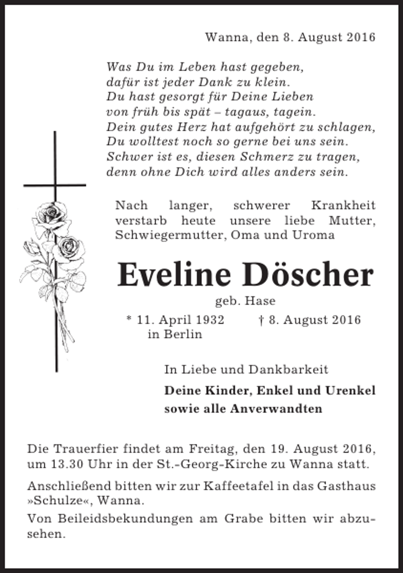 <p>Wanna, den 8. August 2016<br />Was Du im Leben hast gegeben,<br />dafür ist jeder Dank zu klein.<br />Du hast gesorgt für Deine Lieben<br />von früh bis spät – tagaus, tagein.<br />Dein gutes Herz hat aufgehört zu schlagen,<br />Du wolltest noch so gerne bei uns sein.<br />Schwer ist es, diesen Schmerz zu tragen,<br />denn ohne Dich wird alles anders sein.<br />Nach<br />langer,<br />schwerer<br />Krankheit<br />verstarb heute unsere liebe Mutter,<br />Schwiegermutter, Oma und Uroma</p><p>Eveline Döscher<br />geb. Hase<br />* 11. April 1932<br />† 8. August 2016<br />in Berlin<br />In Liebe und Dankbarkeit<br />Deine Kinder, Enkel und Urenkel<br />sowie alle Anverwandten<br />Die Trauerfier findet am Freitag, den 19. August 2016,<br />um 13.30 Uhr in der St.-Georg-Kirche zu Wanna statt.<br />Anschließend bitten wir zur Kaffeetafel in das Gasthaus<br />»Schulze«, Wanna.<br />Von Beileidsbekundungen am Grabe bitten wir abzusehen.</p>