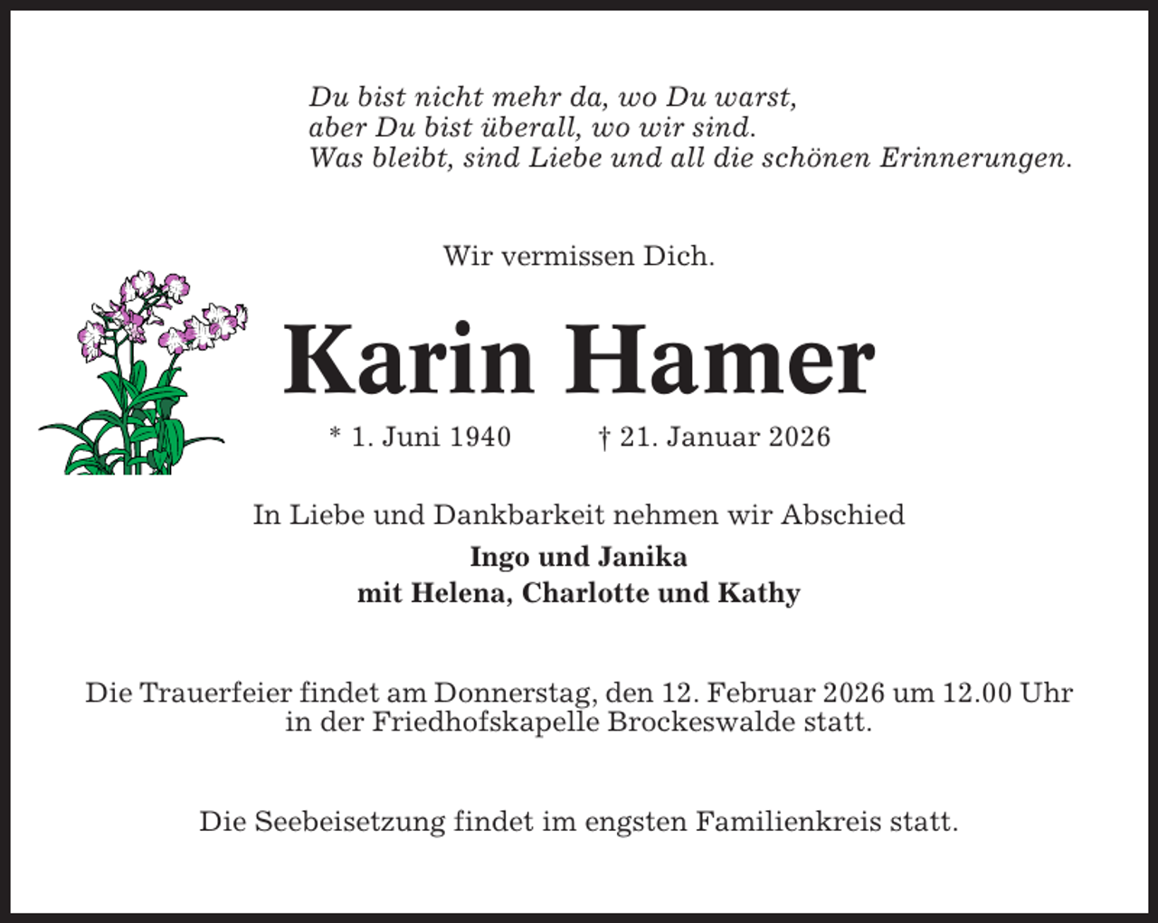 <p>Du bist nicht mehr da, wo Du warst,<br />aber Du bist überall, wo wir sind.<br />Was bleibt, sind Liebe und all die schönen Erinnerungen.</p><p>Wir vermissen Dich.</p><p>Karin Hamer<br />* 1. Juni 1940</p><p>† 21. Januar 2026</p><p>In Liebe und Dankbarkeit nehmen wir Abschied<br />Ingo und Janika<br />mit Helena, Charlotte und Kathy</p><p>Die Trauerfeier findet am Donnerstag, den 12. Februar 2026 um 12.00 Uhr<br />in der Friedhofskapelle Brockeswalde statt.</p><p>Die Seebeisetzung findet im engsten Familienkreis statt.</p>