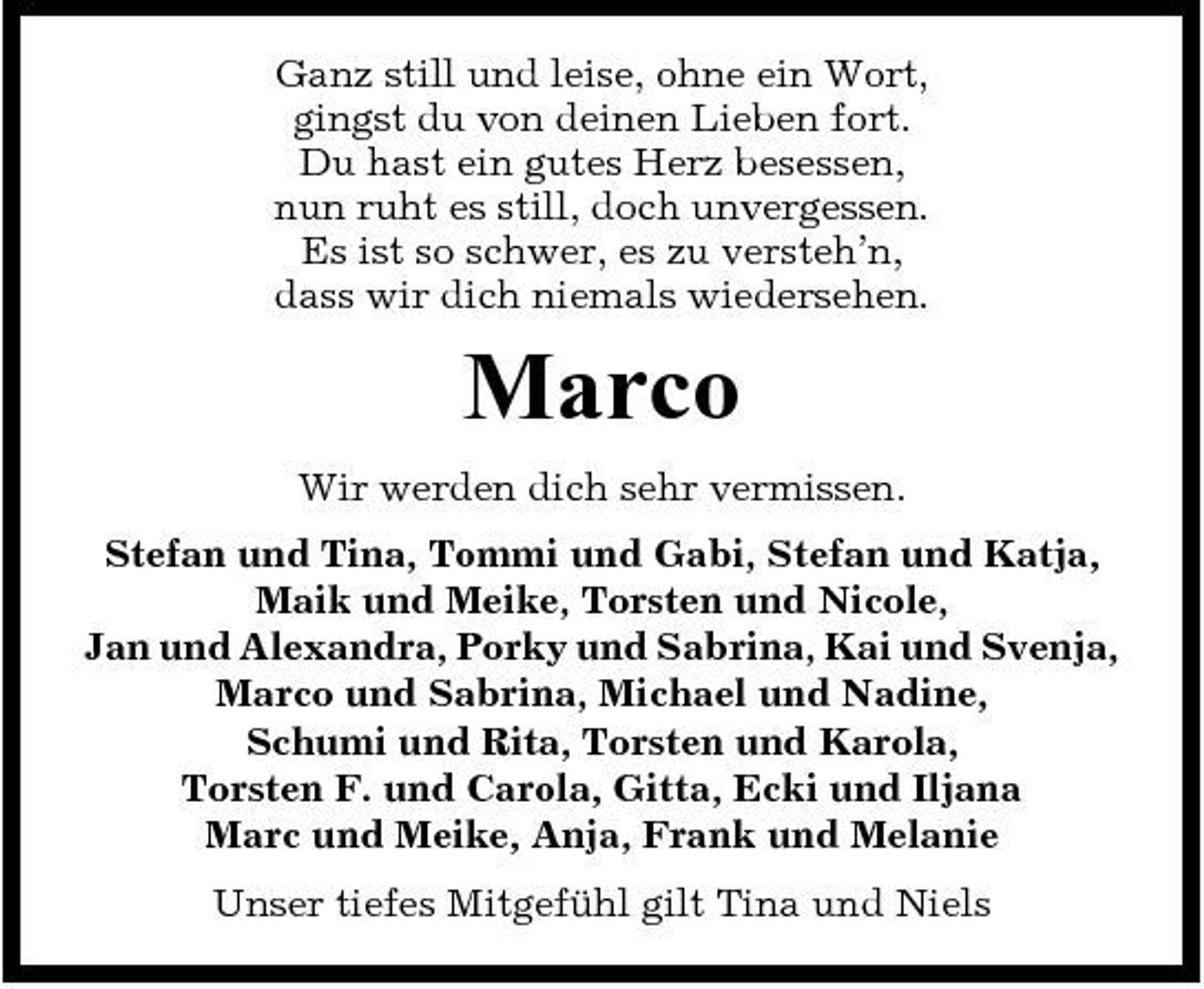 <p>Ganz still und leise, ohne ein Wort, gingst du von deinen Lieben fort. Du hast ein gutes Herz besessen, nun ruht es still, doch unvergessen. Es ist so schwer, es zu versteh’n, dass wir dich niemals wiedersehen.</p><p>Marco<br />Wir werden dich sehr vermissen. Stefan und Tina, Tommi und Gabi, Stefan und Katja, Maik und Meike, Torsten und Nicole, Jan und Alexandra, Porky und Sabrina, Kai und Svenja, Marco und Sabrina, Michael und Nadine, Schumi und Rita, Torsten und Karola, Torsten F. und Carola, Gitta, Ecki und Iljana Marc und Meike, Anja, Frank und Melanie Unser tiefes Mitgefühl gilt Tina und Niels</p>